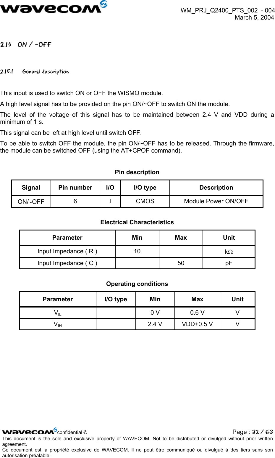  WM_PRJ_Q2400_PTS_002  - 004  March 5, 2004   2.15  ON / ~OFF 2.15.1 General description  This input is used to switch ON or OFF the WISMO module. A high level signal has to be provided on the pin ON/~OFF to switch ON the module. The level of the voltage of this signal has to be maintained between 2.4 V and VDD during a minimum of 1 s. This signal can be left at high level until switch OFF. To be able to switch OFF the module, the pin ON/~OFF has to be released. Through the firmware, the module can be switched OFF (using the AT+CPOF command).  Pin description Signal  Pin number  I/O  I/O type  Description ON/∼OFF  6  I  CMOS  Module Power ON/OFF  Electrical Characteristics Parameter Min Max Unit Input Impedance ( R )  10    kΩ Input Impedance ( C )    50  pF  Operating conditions Parameter I/O type Min Max Unit VIL    0 V  0.6 V  V VIH    2.4 V  VDD+0.5 V  V  confidential © Page : 32 / 63This document is the sole and exclusive property of WAVECOM. Not to be distributed or divulged without prior written agreement.  Ce document est la propriété exclusive de WAVECOM. Il ne peut être communiqué ou divulgué à des tiers sans son autorisation préalable.  