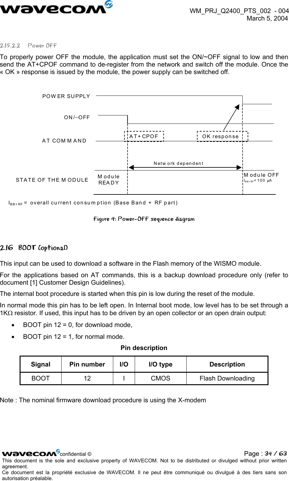  WM_PRJ_Q2400_PTS_002  - 004  March 5, 2004   2.15.2.2 Power OFF To properly power OFF the module, the application must set the ON/~OFF signal to low and then send the AT+CPOF command to de-register from the network and switch off the module. Once the « OK » response is issued by the module, the power supply can be switched off.  POW ER SUPPLYON/~OFFAT COM M ANDST A TE OF TH E M OD ULEAT+CPOFModule READY Module OFFIBB+ RF&lt;100 µA Netw ork dependentOK response IBB+RF = overall current consumption (Base Band + RF part) Figure 4: Power-OFF sequence diagram 2.16 BOOT (optional) This input can be used to download a software in the Flash memory of the WISMO module. For the applications based on AT commands, this is a backup download procedure only (refer to document [1] Customer Design Guidelines). The internal boot procedure is started when this pin is low during the reset of the module. In normal mode this pin has to be left open. In Internal boot mode, low level has to be set through a 1KΩ resistor. If used, this input has to be driven by an open collector or an open drain output: •  BOOT pin 12 = 0, for download mode, •  BOOT pin 12 = 1, for normal mode. Pin description Signal  Pin number  I/O  I/O type  Description BOOT 12 I CMOS Flash Downloading  Note : The nominal firmware download procedure is using the X-modem confidential © Page : 34 / 63This document is the sole and exclusive property of WAVECOM. Not to be distributed or divulged without prior written agreement.  Ce document est la propriété exclusive de WAVECOM. Il ne peut être communiqué ou divulgué à des tiers sans son autorisation préalable.  