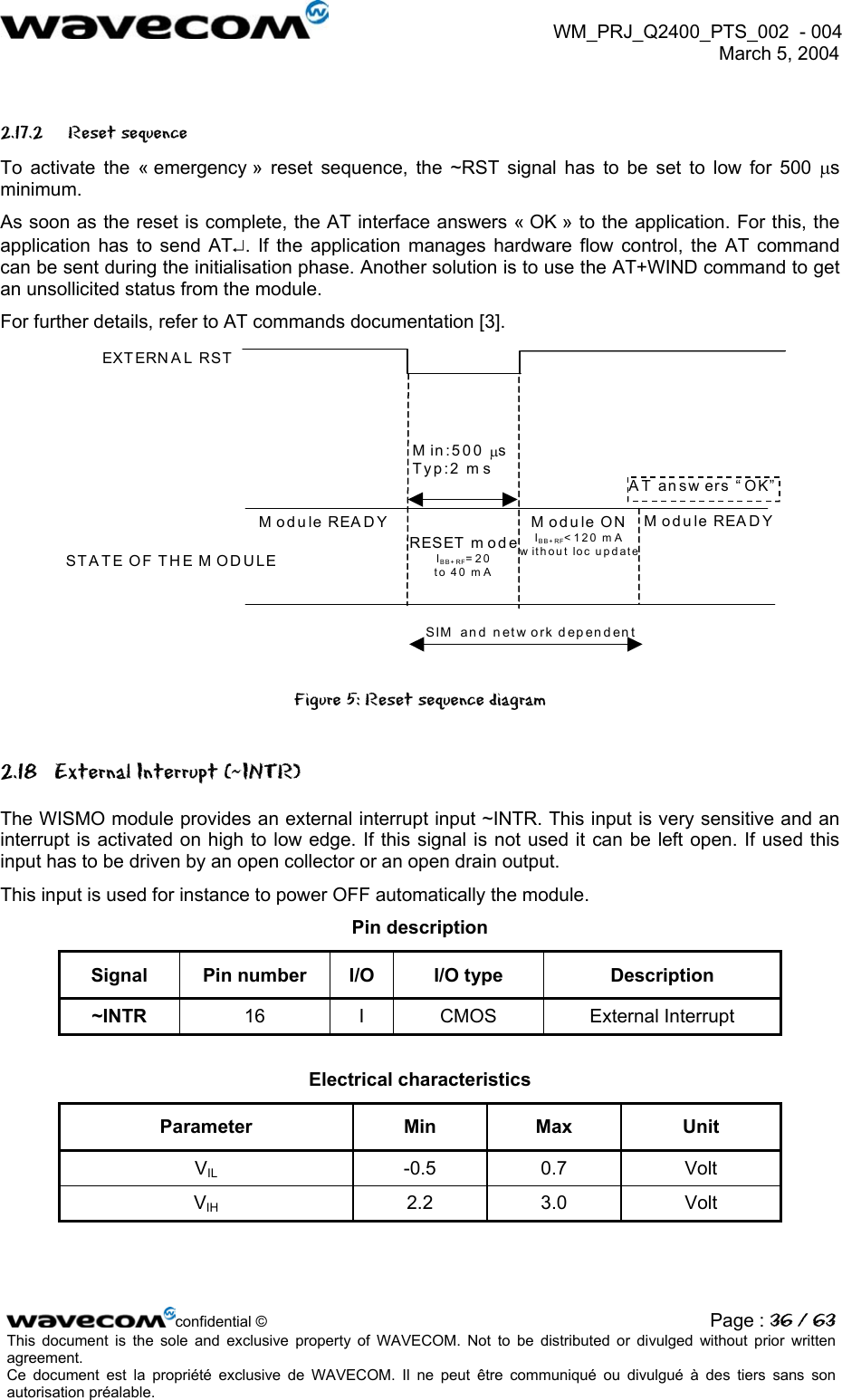  WM_PRJ_Q2400_PTS_002  - 004  March 5, 2004   2.17.2 Reset sequence To activate the « emergency » reset sequence, the ~RST signal has to be set to low for 500 µs minimum. As soon as the reset is complete, the AT interface answers « OK » to the application. For this, the application has to send AT↵. If the application manages hardware flow control, the AT command can be sent during the initialisation phase. Another solution is to use the AT+WIND command to get an unsollicited status from the module. For further details, refer to AT commands documentation [3].  RESET m od eIBB+ RF=20 to 40 mA EXTERN A L RSTST A TE OF TH E M OD ULEModule READYM in:500 µs Typ:2 m s AT answ ers “OK”Module READY SIM  and netw ork dependentModule ONIBB+ RF&lt;120 m A w ithout loc update Figure 5: Reset sequence diagram 2.18  External Interrupt (~INTR) The WISMO module provides an external interrupt input ~INTR. This input is very sensitive and an interrupt is activated on high to low edge. If this signal is not used it can be left open. If used this input has to be driven by an open collector or an open drain output.  This input is used for instance to power OFF automatically the module. Pin description Signal  Pin number  I/O  I/O type  Description ~INTR  16 I CMOS External Interrupt  Electrical characteristics Parameter Min Max Unit VIL -0.5 0.7 Volt VIH 2.2 3.0 Volt confidential © Page : 36 / 63This document is the sole and exclusive property of WAVECOM. Not to be distributed or divulged without prior written agreement.  Ce document est la propriété exclusive de WAVECOM. Il ne peut être communiqué ou divulgué à des tiers sans son autorisation préalable.  