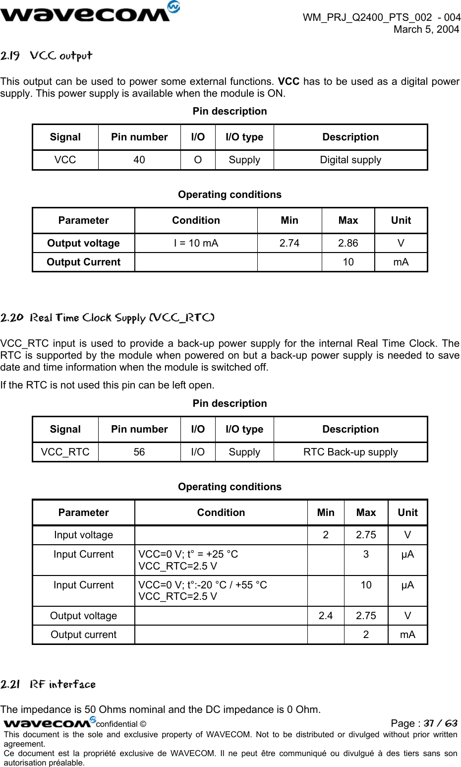  WM_PRJ_Q2400_PTS_002  - 004  March 5, 2004   2.19 VCC output This output can be used to power some external functions. VCC has to be used as a digital power supply. This power supply is available when the module is ON. Pin description Signal  Pin number  I/O  I/O type  Description VCC 40 O Supply  Digital supply  Operating conditions Parameter Condition Min Max Unit Output voltage  I = 10 mA  2.74  2.86  V Output Current     10  mA  2.20  Real Time Clock Supply (VCC_RTC) VCC_RTC input is used to provide a back-up power supply for the internal Real Time Clock. The RTC is supported by the module when powered on but a back-up power supply is needed to save date and time information when the module is switched off. If the RTC is not used this pin can be left open. Pin description Signal  Pin number  I/O  I/O type  Description VCC_RTC  56  I/O  Supply  RTC Back-up supply  Operating conditions Parameter Condition Min Max Unit Input voltage    2  2.75  V Input Current   VCC=0 V; t° = +25 °C VCC_RTC=2.5 V  3 µA Input Current   VCC=0 V; t°:-20 °C / +55 °C VCC_RTC=2.5 V  10 µA Output voltage    2.4  2.75  V Output current      2  mA  2.21 RF interface confidential © Page : 37 / 63This document is the sole and exclusive property of WAVECOM. Not to be distributed or divulged without prior written agreement.  Ce document est la propriété exclusive de WAVECOM. Il ne peut être communiqué ou divulgué à des tiers sans son autorisation préalable.  The impedance is 50 Ohms nominal and the DC impedance is 0 Ohm. 