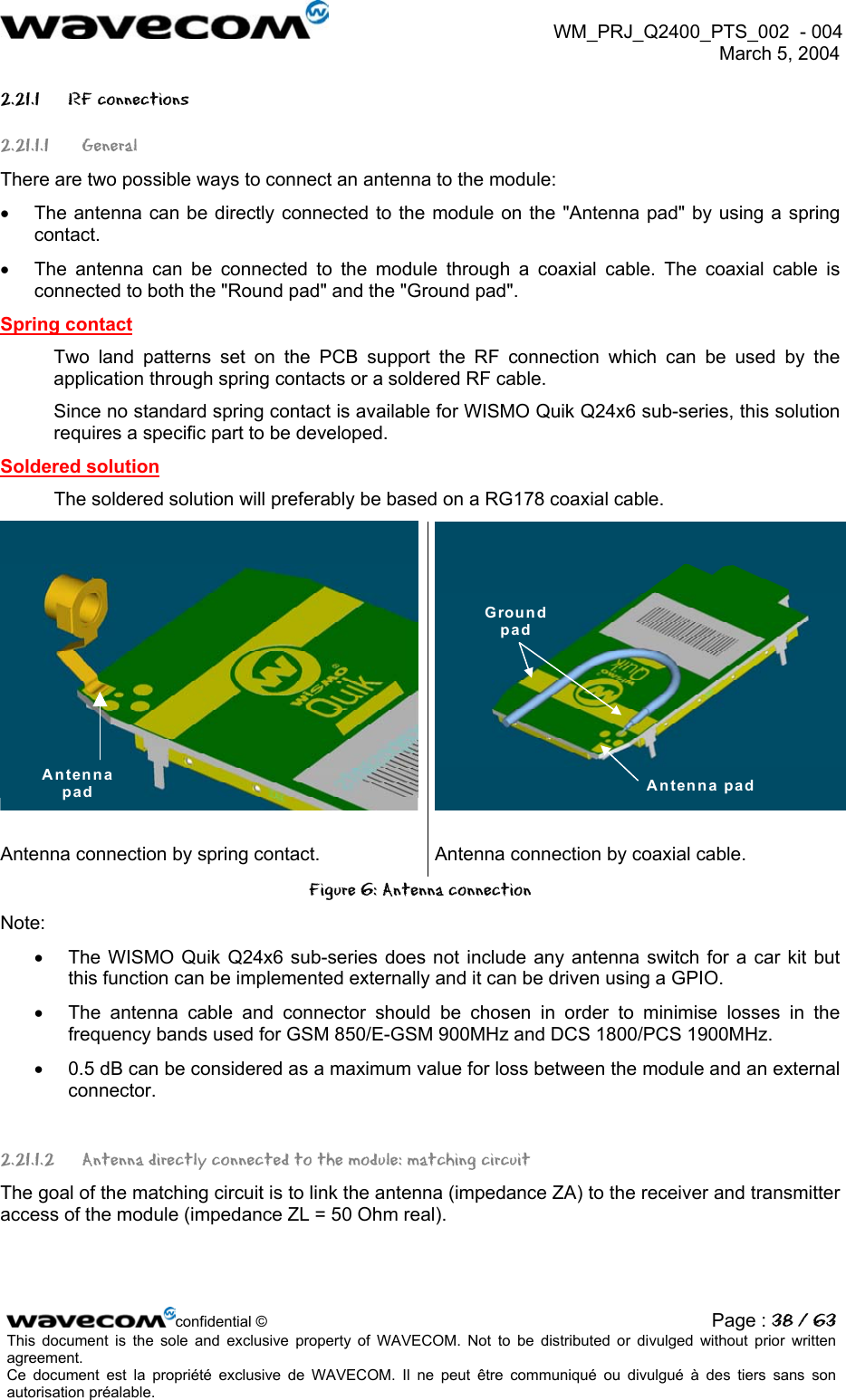  WM_PRJ_Q2400_PTS_002  - 004  March 5, 2004   2.21.1 RF connections 2.21.1.1 General There are two possible ways to connect an antenna to the module: •  The antenna can be directly connected to the module on the &quot;Antenna pad&quot; by using a spring contact. •  The antenna can be connected to the module through a coaxial cable. The coaxial cable is connected to both the &quot;Round pad&quot; and the &quot;Ground pad&quot;. Spring contact Two land patterns set on the PCB support the RF connection which can be used by the application through spring contacts or a soldered RF cable. Since no standard spring contact is available for WISMO Quik Q24x6 sub-series, this solution requires a specific part to be developed.  Soldered solution  The soldered solution will preferably be based on a RG178 coaxial cable.  Antenna pad Groundpad Antenna pad  Antenna connection by spring contact.  Antenna connection by coaxial cable. Figure 6: Antenna connection Note: •  The WISMO Quik Q24x6 sub-series does not include any antenna switch for a car kit but this function can be implemented externally and it can be driven using a GPIO. •  The antenna cable and connector should be chosen in order to minimise losses in the frequency bands used for GSM 850/E-GSM 900MHz and DCS 1800/PCS 1900MHz. •  0.5 dB can be considered as a maximum value for loss between the module and an external connector. 2.21.1.2  Antenna directly connected to the module: matching circuit The goal of the matching circuit is to link the antenna (impedance ZA) to the receiver and transmitter access of the module (impedance ZL = 50 Ohm real).  confidential © Page : 38 / 63This document is the sole and exclusive property of WAVECOM. Not to be distributed or divulged without prior written agreement.  Ce document est la propriété exclusive de WAVECOM. Il ne peut être communiqué ou divulgué à des tiers sans son autorisation préalable.  