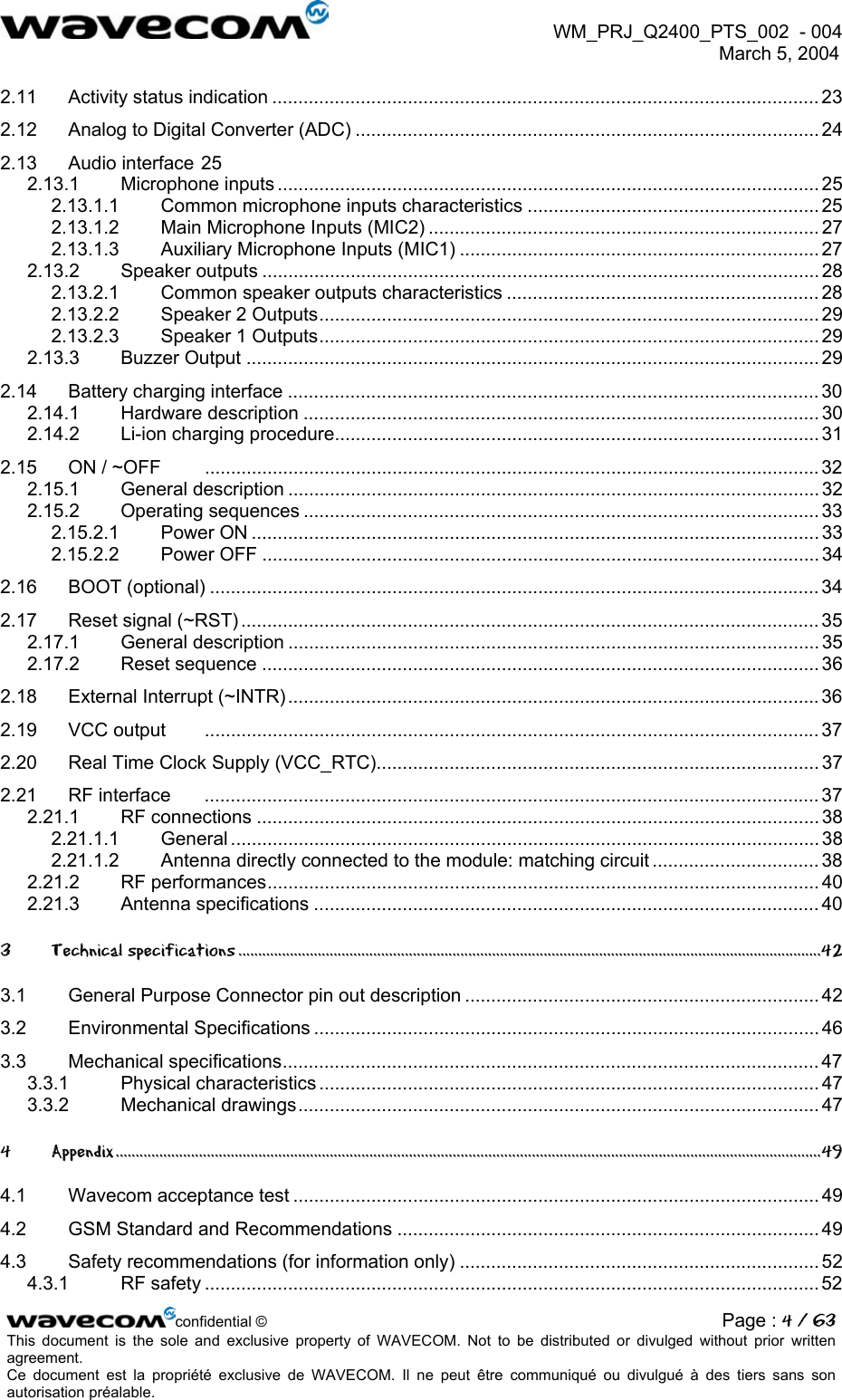  WM_PRJ_Q2400_PTS_002  - 004  March 5, 2004   2.11 Activity status indication ......................................................................................................... 23 2.12 Analog to Digital Converter (ADC) ......................................................................................... 24 2.13 Audio interface 25 2.13.1 Microphone inputs ........................................................................................................ 25 2.13.1.1 Common microphone inputs characteristics ........................................................ 25 2.13.1.2 Main Microphone Inputs (MIC2) ........................................................................... 27 2.13.1.3 Auxiliary Microphone Inputs (MIC1) ..................................................................... 27 2.13.2 Speaker outputs ........................................................................................................... 28 2.13.2.1 Common speaker outputs characteristics ............................................................ 28 2.13.2.2 Speaker 2 Outputs................................................................................................ 29 2.13.2.3 Speaker 1 Outputs................................................................................................ 29 2.13.3 Buzzer Output .............................................................................................................. 29 2.14 Battery charging interface ......................................................................................................30 2.14.1 Hardware description ................................................................................................... 30 2.14.2 Li-ion charging procedure............................................................................................. 31 2.15 ON / ~OFF  ......................................................................................................................32 2.15.1 General description ...................................................................................................... 32 2.15.2 Operating sequences ................................................................................................... 33 2.15.2.1 Power ON ............................................................................................................. 33 2.15.2.2 Power OFF ........................................................................................................... 34 2.16 BOOT (optional) ..................................................................................................................... 34 2.17 Reset signal (~RST) ............................................................................................................... 35 2.17.1 General description ...................................................................................................... 35 2.17.2 Reset sequence ........................................................................................................... 36 2.18 External Interrupt (~INTR) ......................................................................................................36 2.19 VCC output ...................................................................................................................... 37 2.20 Real Time Clock Supply (VCC_RTC)..................................................................................... 37 2.21 RF interface  ...................................................................................................................... 37 2.21.1 RF connections ............................................................................................................ 38 2.21.1.1 General ................................................................................................................. 38 2.21.1.2 Antenna directly connected to the module: matching circuit ................................ 38 2.21.2 RF performances.......................................................................................................... 40 2.21.3 Antenna specifications ................................................................................................. 40 3 Technical specifications ...................................................................................................................................................42 3.1 General Purpose Connector pin out description .................................................................... 42 3.2 Environmental Specifications ................................................................................................. 46 3.3 Mechanical specifications.......................................................................................................47 3.3.1 Physical characteristics ................................................................................................ 47 3.3.2 Mechanical drawings.................................................................................................... 47 4 Appendix..................................................................................................................................................................................49 4.1 Wavecom acceptance test ..................................................................................................... 49 4.2 GSM Standard and Recommendations ................................................................................. 49 4.3 Safety recommendations (for information only) ..................................................................... 52 4.3.1 RF safety ......................................................................................................................52 confidential © Page : 4 / 63This document is the sole and exclusive property of WAVECOM. Not to be distributed or divulged without prior written agreement.  Ce document est la propriété exclusive de WAVECOM. Il ne peut être communiqué ou divulgué à des tiers sans son autorisation préalable.  