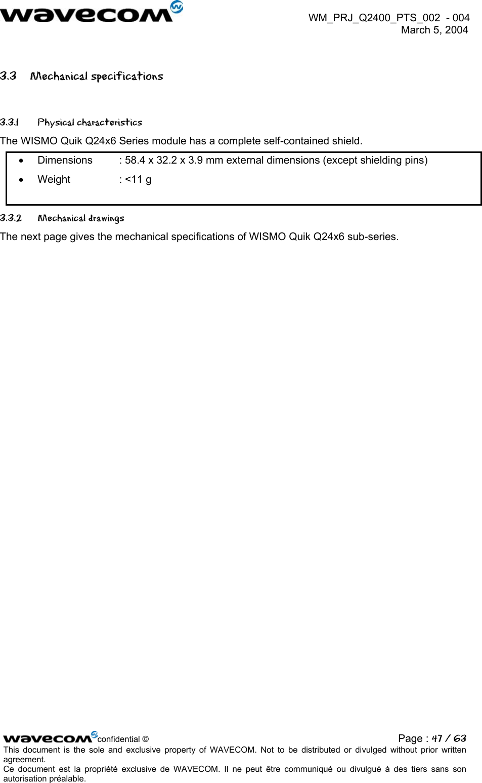  WM_PRJ_Q2400_PTS_002  - 004  March 5, 2004   3.3 Mechanical specifications 3.3.1 Physical characteristics The WISMO Quik Q24x6 Series module has a complete self-contained shield. •  Dimensions  : 58.4 x 32.2 x 3.9 mm external dimensions (except shielding pins) •  Weight    : &lt;11 g 3.3.2 Mechanical drawings The next page gives the mechanical specifications of WISMO Quik Q24x6 sub-series. confidential © Page : 47 / 63This document is the sole and exclusive property of WAVECOM. Not to be distributed or divulged without prior written agreement.  Ce document est la propriété exclusive de WAVECOM. Il ne peut être communiqué ou divulgué à des tiers sans son autorisation préalable.  