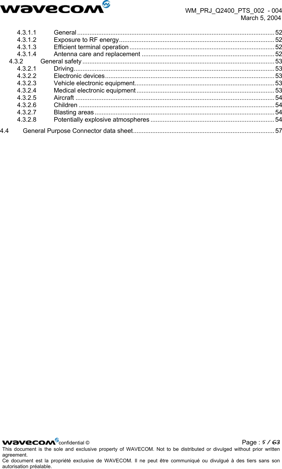  WM_PRJ_Q2400_PTS_002  - 004  March 5, 2004   4.3.1.1 General ................................................................................................................. 52 4.3.1.2 Exposure to RF energy......................................................................................... 52 4.3.1.3 Efficient terminal operation ................................................................................... 52 4.3.1.4 Antenna care and replacement ............................................................................ 52 4.3.2 General safety .............................................................................................................. 53 4.3.2.1 Driving................................................................................................................... 53 4.3.2.2 Electronic devices................................................................................................. 53 4.3.2.3 Vehicle electronic equipment................................................................................ 53 4.3.2.4 Medical electronic equipment ............................................................................... 53 4.3.2.5 Aircraft .................................................................................................................. 54 4.3.2.6 Children ................................................................................................................ 54 4.3.2.7 Blasting areas ....................................................................................................... 54 4.3.2.8 Potentially explosive atmospheres ....................................................................... 54 4.4 General Purpose Connector data sheet................................................................................. 57  confidential © Page : 5 / 63This document is the sole and exclusive property of WAVECOM. Not to be distributed or divulged without prior written agreement.  Ce document est la propriété exclusive de WAVECOM. Il ne peut être communiqué ou divulgué à des tiers sans son autorisation préalable.  