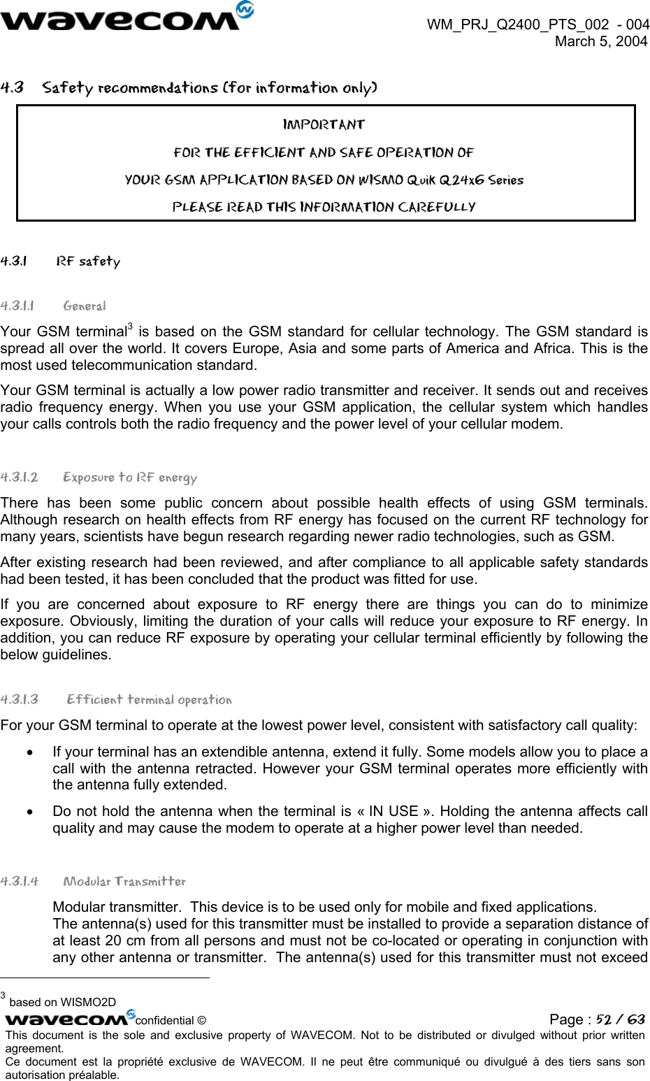  WM_PRJ_Q2400_PTS_002  - 004  March 5, 2004   4.3  Safety recommendations (for information only) IMPORTANT FOR THE EFFICIENT AND SAFE OPERATION OF YOUR GSM APPLICATION BASED ON WISMO Quik Q24x6 Series  PLEASE READ THIS INFORMATION CAREFULLY 4.3.1   RF safety 4.3.1.1 General Your GSM terminal3 is based on the GSM standard for cellular technology. The GSM standard is spread all over the world. It covers Europe, Asia and some parts of America and Africa. This is the most used telecommunication standard. Your GSM terminal is actually a low power radio transmitter and receiver. It sends out and receives radio frequency energy. When you use your GSM application, the cellular system which handles your calls controls both the radio frequency and the power level of your cellular modem. 4.3.1.2  Exposure to RF energy There has been some public concern about possible health effects of using GSM terminals. Although research on health effects from RF energy has focused on the current RF technology for many years, scientists have begun research regarding newer radio technologies, such as GSM. After existing research had been reviewed, and after compliance to all applicable safety standards had been tested, it has been concluded that the product was fitted for use. If you are concerned about exposure to RF energy there are things you can do to minimize exposure. Obviously, limiting the duration of your calls will reduce your exposure to RF energy. In addition, you can reduce RF exposure by operating your cellular terminal efficiently by following the below guidelines. 4.3.1.3  Efficient terminal operation For your GSM terminal to operate at the lowest power level, consistent with satisfactory call quality: •  If your terminal has an extendible antenna, extend it fully. Some models allow you to place a call with the antenna retracted. However your GSM terminal operates more efficiently with the antenna fully extended. •  Do not hold the antenna when the terminal is « IN USE ». Holding the antenna affects call quality and may cause the modem to operate at a higher power level than needed. 4.3.1.4 Modular Transmitter Modular transmitter.  This device is to be used only for mobile and fixed applications.  The antenna(s) used for this transmitter must be installed to provide a separation distance of at least 20 cm from all persons and must not be co-located or operating in conjunction with any other antenna or transmitter.  The antenna(s) used for this transmitter must not exceed                                                       confidential © Page : 52 / 63This document is the sole and exclusive property of WAVECOM. Not to be distributed or divulged without prior written agreement.  Ce document est la propriété exclusive de WAVECOM. Il ne peut être communiqué ou divulgué à des tiers sans son autorisation préalable.  3 based on WISMO2D 