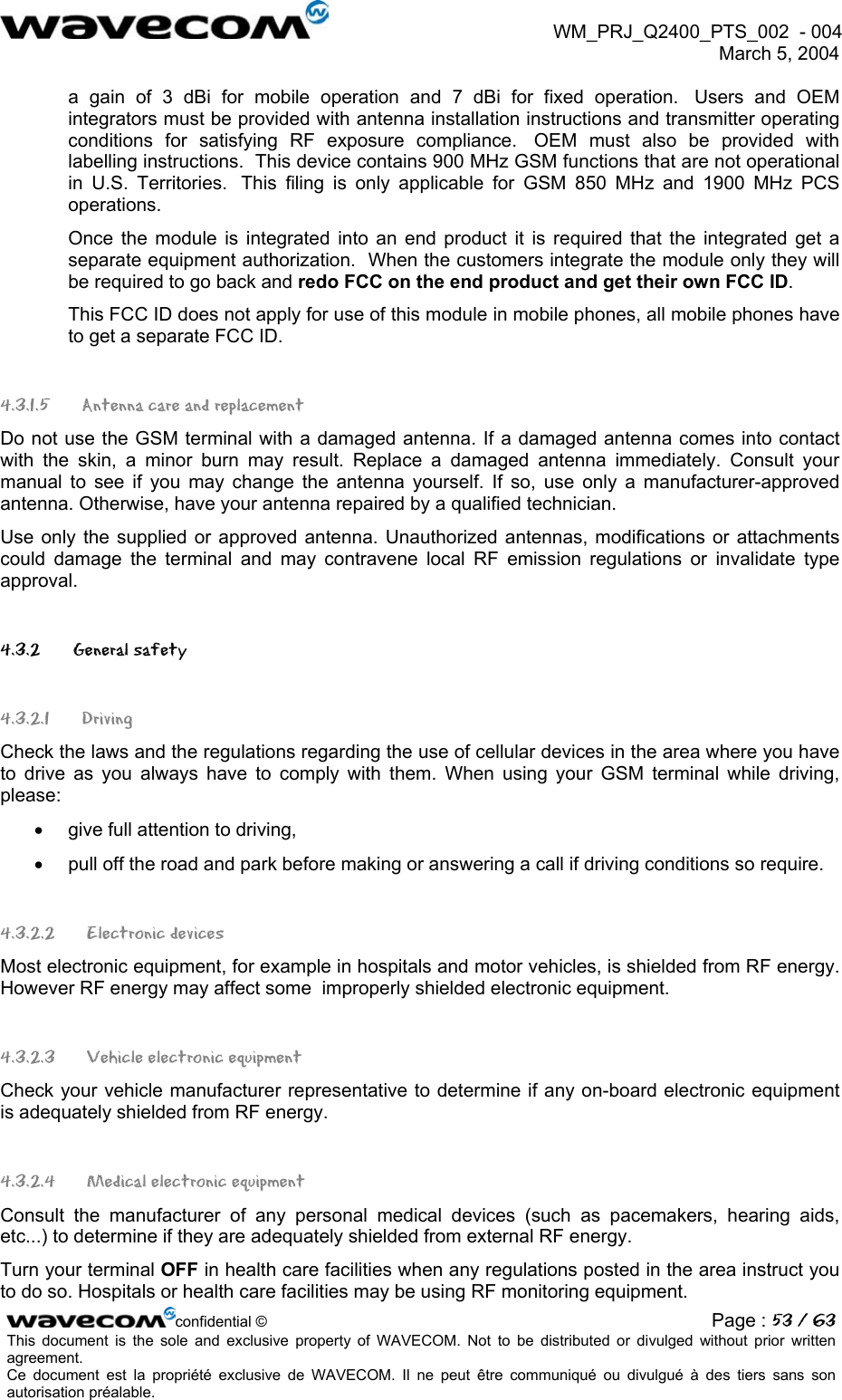  WM_PRJ_Q2400_PTS_002  - 004  March 5, 2004   a gain of 3 dBi for mobile operation and 7 dBi for fixed operation.  Users and OEM integrators must be provided with antenna installation instructions and transmitter operating conditions for satisfying RF exposure compliance.  OEM must also be provided with labelling instructions.  This device contains 900 MHz GSM functions that are not operational in U.S. Territories.  This filing is only applicable for GSM 850 MHz and 1900 MHz PCS operations. Once the module is integrated into an end product it is required that the integrated get a separate equipment authorization.  When the customers integrate the module only they will be required to go back and redo FCC on the end product and get their own FCC ID. This FCC ID does not apply for use of this module in mobile phones, all mobile phones have to get a separate FCC ID. 4.3.1.5 Antenna care and replacement Do not use the GSM terminal with a damaged antenna. If a damaged antenna comes into contact with the skin, a minor burn may result. Replace a damaged antenna immediately. Consult your manual to see if you may change the antenna yourself. If so, use only a manufacturer-approved antenna. Otherwise, have your antenna repaired by a qualified technician. Use only the supplied or approved antenna. Unauthorized antennas, modifications or attachments could damage the terminal and may contravene local RF emission regulations or invalidate type approval. 4.3.2   General safety 4.3.2.1 Driving Check the laws and the regulations regarding the use of cellular devices in the area where you have to drive as you always have to comply with them. When using your GSM terminal while driving, please: •  give full attention to driving, •  pull off the road and park before making or answering a call if driving conditions so require. 4.3.2.2  Electronic devices Most electronic equipment, for example in hospitals and motor vehicles, is shielded from RF energy. However RF energy may affect some  improperly shielded electronic equipment. 4.3.2.3   Vehicle electronic equipment Check your vehicle manufacturer representative to determine if any on-board electronic equipment is adequately shielded from RF energy. 4.3.2.4   Medical electronic equipment Consult the manufacturer of any personal medical devices (such as pacemakers, hearing aids, etc...) to determine if they are adequately shielded from external RF energy. Turn your terminal OFF in health care facilities when any regulations posted in the area instruct you to do so. Hospitals or health care facilities may be using RF monitoring equipment. confidential © Page : 53 / 63This document is the sole and exclusive property of WAVECOM. Not to be distributed or divulged without prior written agreement.  Ce document est la propriété exclusive de WAVECOM. Il ne peut être communiqué ou divulgué à des tiers sans son autorisation préalable.  