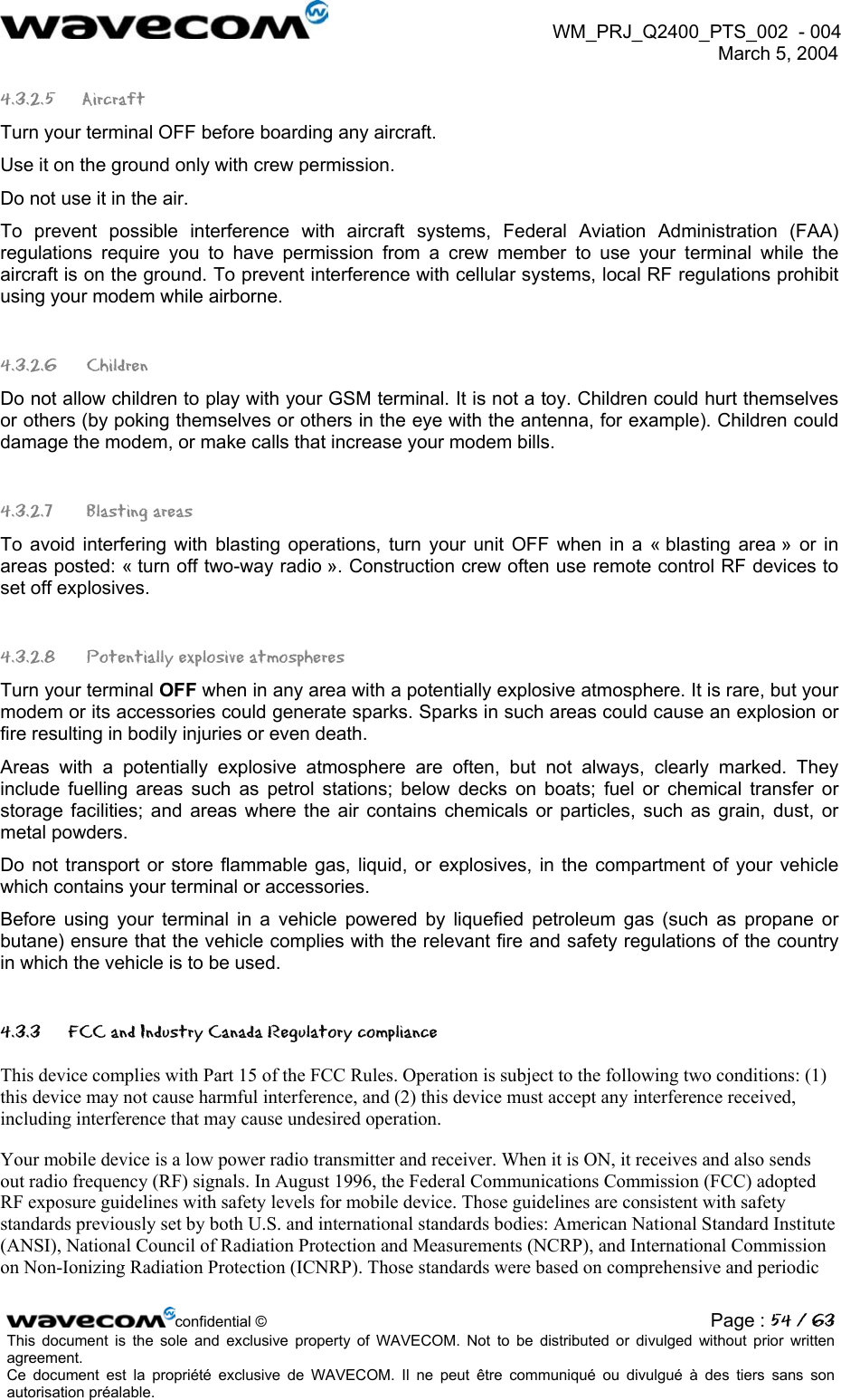  WM_PRJ_Q2400_PTS_002  - 004  March 5, 2004   4.3.2.5 Aircraft Turn your terminal OFF before boarding any aircraft. Use it on the ground only with crew permission. Do not use it in the air. To prevent possible interference with aircraft systems, Federal Aviation Administration (FAA) regulations require you to have permission from a crew member to use your terminal while the aircraft is on the ground. To prevent interference with cellular systems, local RF regulations prohibit using your modem while airborne. 4.3.2.6  Children Do not allow children to play with your GSM terminal. It is not a toy. Children could hurt themselves or others (by poking themselves or others in the eye with the antenna, for example). Children could damage the modem, or make calls that increase your modem bills. 4.3.2.7   Blasting areas To avoid interfering with blasting operations, turn your unit OFF when in a « blasting area » or in areas posted: « turn off two-way radio ». Construction crew often use remote control RF devices to set off explosives. 4.3.2.8   Potentially explosive atmospheres Turn your terminal OFF when in any area with a potentially explosive atmosphere. It is rare, but your modem or its accessories could generate sparks. Sparks in such areas could cause an explosion or fire resulting in bodily injuries or even death. Areas with a potentially explosive atmosphere are often, but not always, clearly marked. They include fuelling areas such as petrol stations; below decks on boats; fuel or chemical transfer or storage facilities; and areas where the air contains chemicals or particles, such as grain, dust, or metal powders. Do not transport or store flammable gas, liquid, or explosives, in the compartment of your vehicle which contains your terminal or accessories. Before using your terminal in a vehicle powered by liquefied petroleum gas (such as propane or butane) ensure that the vehicle complies with the relevant fire and safety regulations of the country in which the vehicle is to be used. 4.3.3  FCC and Industry Canada Regulatory compliance This device complies with Part 15 of the FCC Rules. Operation is subject to the following two conditions: (1) this device may not cause harmful interference, and (2) this device must accept any interference received, including interference that may cause undesired operation.  Your mobile device is a low power radio transmitter and receiver. When it is ON, it receives and also sends out radio frequency (RF) signals. In August 1996, the Federal Communications Commission (FCC) adopted RF exposure guidelines with safety levels for mobile device. Those guidelines are consistent with safety standards previously set by both U.S. and international standards bodies: American National Standard Institute (ANSI), National Council of Radiation Protection and Measurements (NCRP), and International Commission on Non-Ionizing Radiation Protection (ICNRP). Those standards were based on comprehensive and periodic confidential © Page : 54 / 63This document is the sole and exclusive property of WAVECOM. Not to be distributed or divulged without prior written agreement.  Ce document est la propriété exclusive de WAVECOM. Il ne peut être communiqué ou divulgué à des tiers sans son autorisation préalable.  