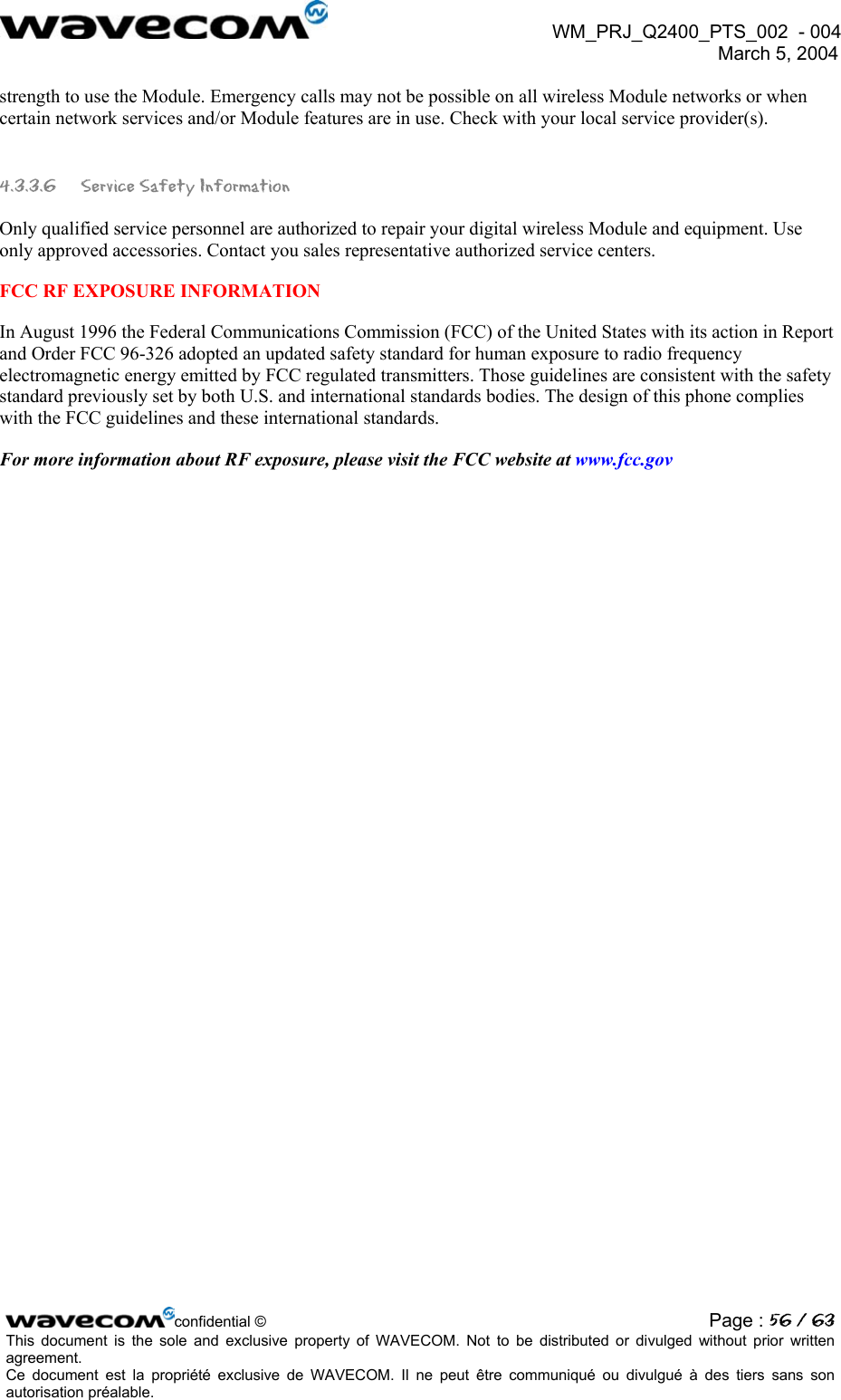  WM_PRJ_Q2400_PTS_002  - 004  March 5, 2004   strength to use the Module. Emergency calls may not be possible on all wireless Module networks or when certain network services and/or Module features are in use. Check with your local service provider(s).  4.3.3.6  Service Safety Information  Only qualified service personnel are authorized to repair your digital wireless Module and equipment. Use only approved accessories. Contact you sales representative authorized service centers.  FCC RF EXPOSURE INFORMATION  In August 1996 the Federal Communications Commission (FCC) of the United States with its action in Report and Order FCC 96-326 adopted an updated safety standard for human exposure to radio frequency electromagnetic energy emitted by FCC regulated transmitters. Those guidelines are consistent with the safety standard previously set by both U.S. and international standards bodies. The design of this phone complies with the FCC guidelines and these international standards.  For more information about RF exposure, please visit the FCC website at www.fcc.gov   confidential © Page : 56 / 63This document is the sole and exclusive property of WAVECOM. Not to be distributed or divulged without prior written agreement.  Ce document est la propriété exclusive de WAVECOM. Il ne peut être communiqué ou divulgué à des tiers sans son autorisation préalable.  