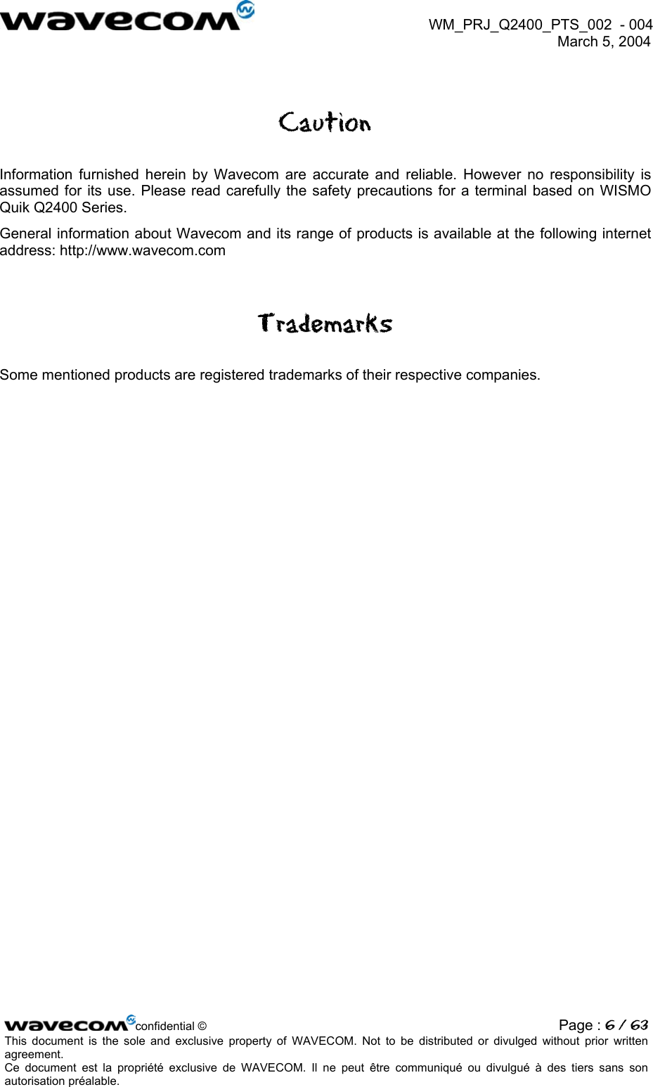  WM_PRJ_Q2400_PTS_002  - 004  March 5, 2004   Caution Information furnished herein by Wavecom are accurate and reliable. However no responsibility is assumed for its use. Please read carefully the safety precautions for a terminal based on WISMO Quik Q2400 Series. General information about Wavecom and its range of products is available at the following internet address: http://www.wavecom.com Trademarks Some mentioned products are registered trademarks of their respective companies.   confidential © Page : 6 / 63This document is the sole and exclusive property of WAVECOM. Not to be distributed or divulged without prior written agreement.  Ce document est la propriété exclusive de WAVECOM. Il ne peut être communiqué ou divulgué à des tiers sans son autorisation préalable.  