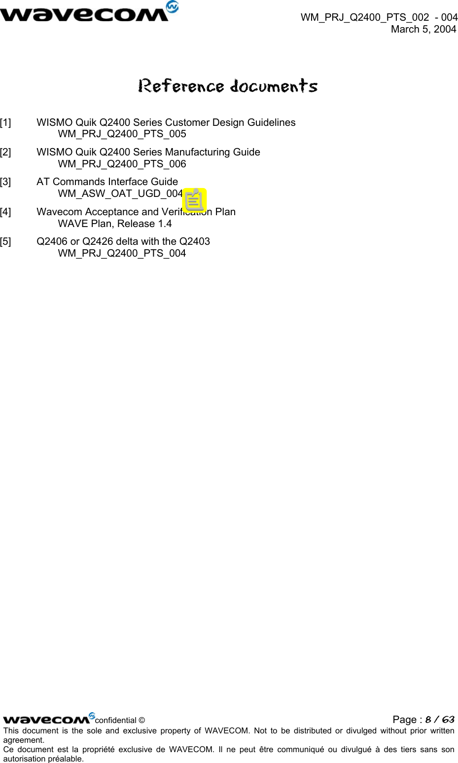  WM_PRJ_Q2400_PTS_002  - 004  March 5, 2004   Reference documents [1]  WISMO Quik Q2400 Series Customer Design Guidelines WM_PRJ_Q2400_PTS_005 [2]  WISMO Quik Q2400 Series Manufacturing Guide WM_PRJ_Q2400_PTS_006 [3]  AT Commands Interface Guide WM_ASW_OAT_UGD_004 [4]  Wavecom Acceptance and Verification Plan WAVE Plan, Release 1.4 [5]  Q2406 or Q2426 delta with the Q2403 WM_PRJ_Q2400_PTS_004  confidential © Page : 8 / 63This document is the sole and exclusive property of WAVECOM. Not to be distributed or divulged without prior written agreement.  Ce document est la propriété exclusive de WAVECOM. Il ne peut être communiqué ou divulgué à des tiers sans son autorisation préalable.  