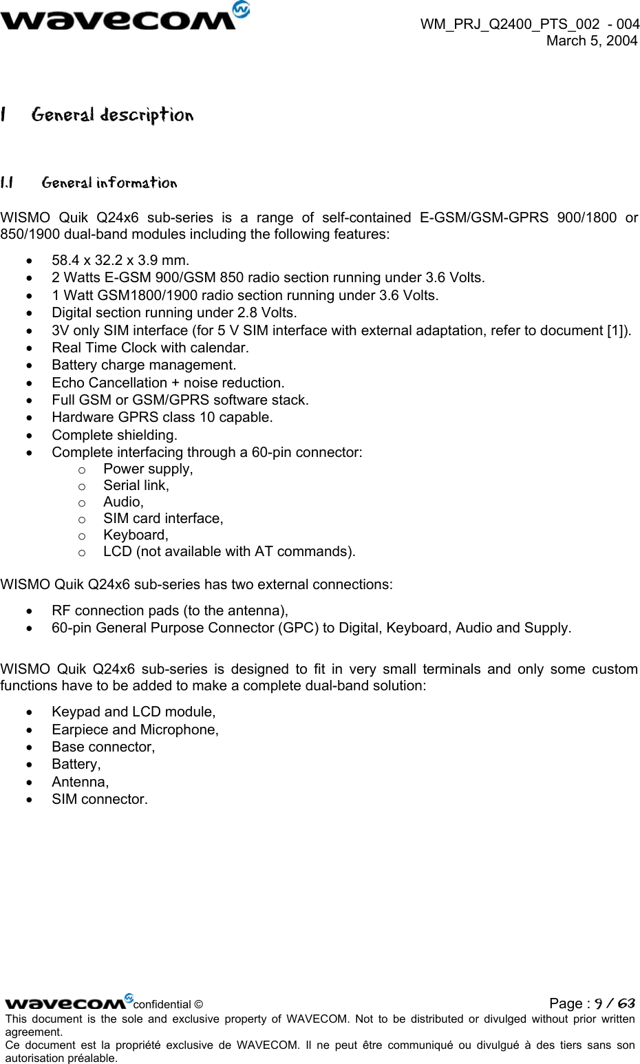 WM_PRJ_Q2400_PTS_002  - 004  March 5, 2004   1 General description 1.1 General information WISMO Quik Q24x6 sub-series is a range of self-contained E-GSM/GSM-GPRS 900/1800 or 850/1900 dual-band modules including the following features: •  58.4 x 32.2 x 3.9 mm. •  2 Watts E-GSM 900/GSM 850 radio section running under 3.6 Volts. •  1 Watt GSM1800/1900 radio section running under 3.6 Volts. •  Digital section running under 2.8 Volts. •  3V only SIM interface (for 5 V SIM interface with external adaptation, refer to document [1]). •  Real Time Clock with calendar. •  Battery charge management. •  Echo Cancellation + noise reduction. •  Full GSM or GSM/GPRS software stack. •  Hardware GPRS class 10 capable. •  Complete shielding. •  Complete interfacing through a 60-pin connector: o  Power supply, o  Serial link, o  Audio, o  SIM card interface, o  Keyboard, o  LCD (not available with AT commands).  WISMO Quik Q24x6 sub-series has two external connections: •  RF connection pads (to the antenna), •  60-pin General Purpose Connector (GPC) to Digital, Keyboard, Audio and Supply.  WISMO Quik Q24x6 sub-series is designed to fit in very small terminals and only some custom functions have to be added to make a complete dual-band solution: •  Keypad and LCD module, •  Earpiece and Microphone, •  Base connector, •  Battery, •  Antenna, •  SIM connector.  confidential © Page : 9 / 63This document is the sole and exclusive property of WAVECOM. Not to be distributed or divulged without prior written agreement.  Ce document est la propriété exclusive de WAVECOM. Il ne peut être communiqué ou divulgué à des tiers sans son autorisation préalable.  