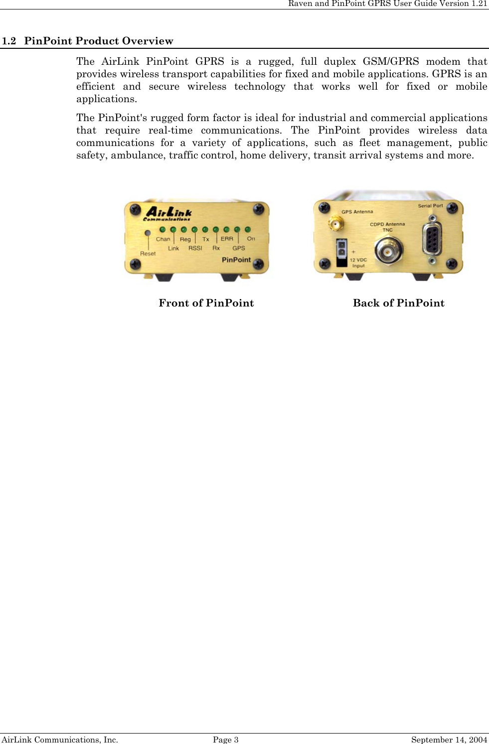 Raven and PinPoint GPRS User Guide Version 1.21 1.2 PinPoint Product Overview The AirLink PinPoint GPRS is a rugged, full duplex GSM/GPRS modem that provides wireless transport capabilities for fixed and mobile applications. GPRS is an efficient and secure wireless technology that works well for fixed or mobile applications.  The PinPoint&apos;s rugged form factor is ideal for industrial and commercial applications that require real-time communications. The PinPoint provides wireless data communications for a variety of applications, such as fleet management, public safety, ambulance, traffic control, home delivery, transit arrival systems and more.    Front of PinPoint Back of PinPoint   AirLink Communications, Inc.  Page 3  September 14, 2004 