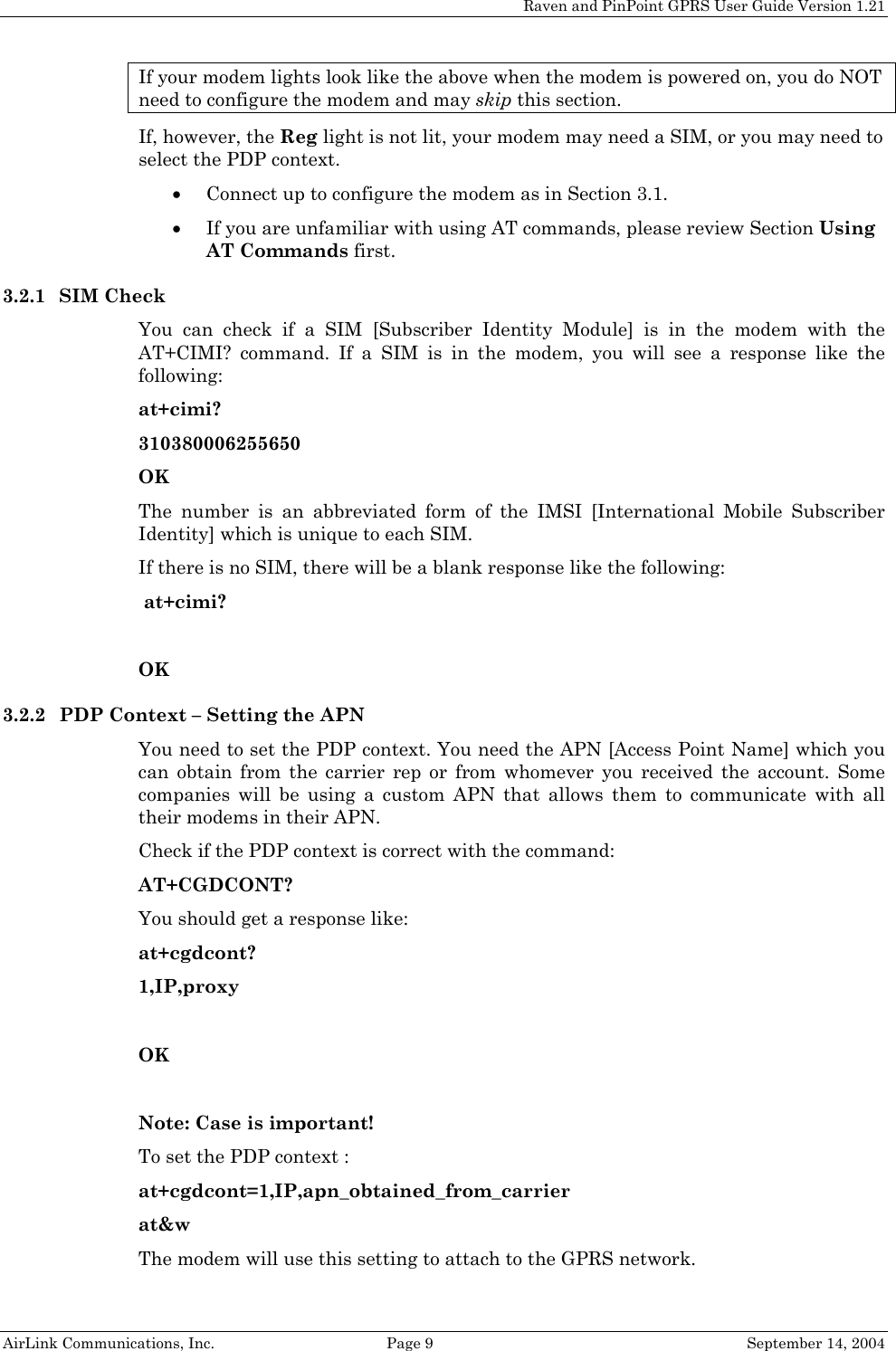Raven and PinPoint GPRS User Guide Version 1.21 If your modem lights look like the above when the modem is powered on, you do NOT need to configure the modem and may skip this section. If, however, the Reg light is not lit, your modem may need a SIM, or you may need to select the PDP context.  • Connect up to configure the modem as in Section 3.1. • If you are unfamiliar with using AT commands, please review Section Using AT Commands first. 3.2.1 SIM Check You can check if a SIM [Subscriber Identity Module] is in the modem with the AT+CIMI? command. If a SIM is in the modem, you will see a response like the following: at+cimi? 310380006255650 OK The number is an abbreviated form of the IMSI [International Mobile Subscriber Identity] which is unique to each SIM. If there is no SIM, there will be a blank response like the following:  at+cimi?  OK 3.2.2 PDP Context – Setting the APN You need to set the PDP context. You need the APN [Access Point Name] which you can obtain from the carrier rep or from whomever you received the account. Some companies will be using a custom APN that allows them to communicate with all their modems in their APN. Check if the PDP context is correct with the command: AT+CGDCONT? You should get a response like: at+cgdcont? 1,IP,proxy  OK  Note: Case is important! To set the PDP context : at+cgdcont=1,IP,apn_obtained_from_carrier at&amp;w The modem will use this setting to attach to the GPRS network.  AirLink Communications, Inc.  Page 9  September 14, 2004 