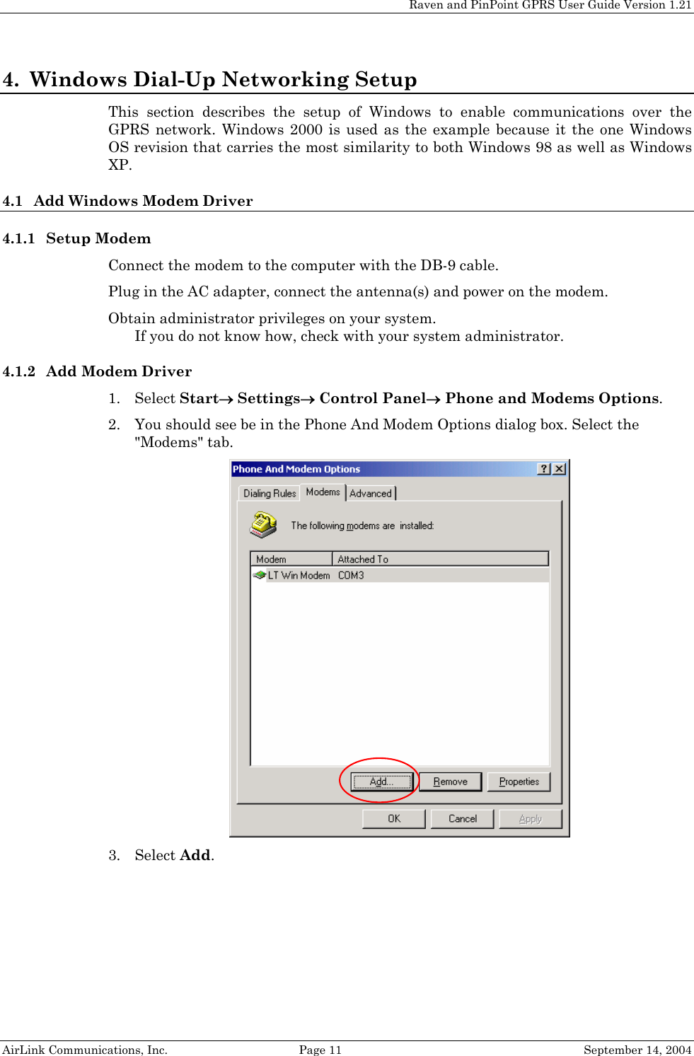 Raven and PinPoint GPRS User Guide Version 1.21 4. Windows Dial-Up Networking Setup This section describes the setup of Windows to enable communications over the GPRS network. Windows 2000 is used as the example because it the one Windows OS revision that carries the most similarity to both Windows 98 as well as Windows XP. 4.1 Add Windows Modem Driver 4.1.1 Setup Modem Connect the modem to the computer with the DB-9 cable. Plug in the AC adapter, connect the antenna(s) and power on the modem. Obtain administrator privileges on your system.  If you do not know how, check with your system administrator. 4.1.2 Add Modem Driver 1. Select Start→ Settings→ Control Panel→ Phone and Modems Options. 2. You should see be in the Phone And Modem Options dialog box. Select the &quot;Modems&quot; tab.  3. Select Add. AirLink Communications, Inc.  Page 11  September 14, 2004 