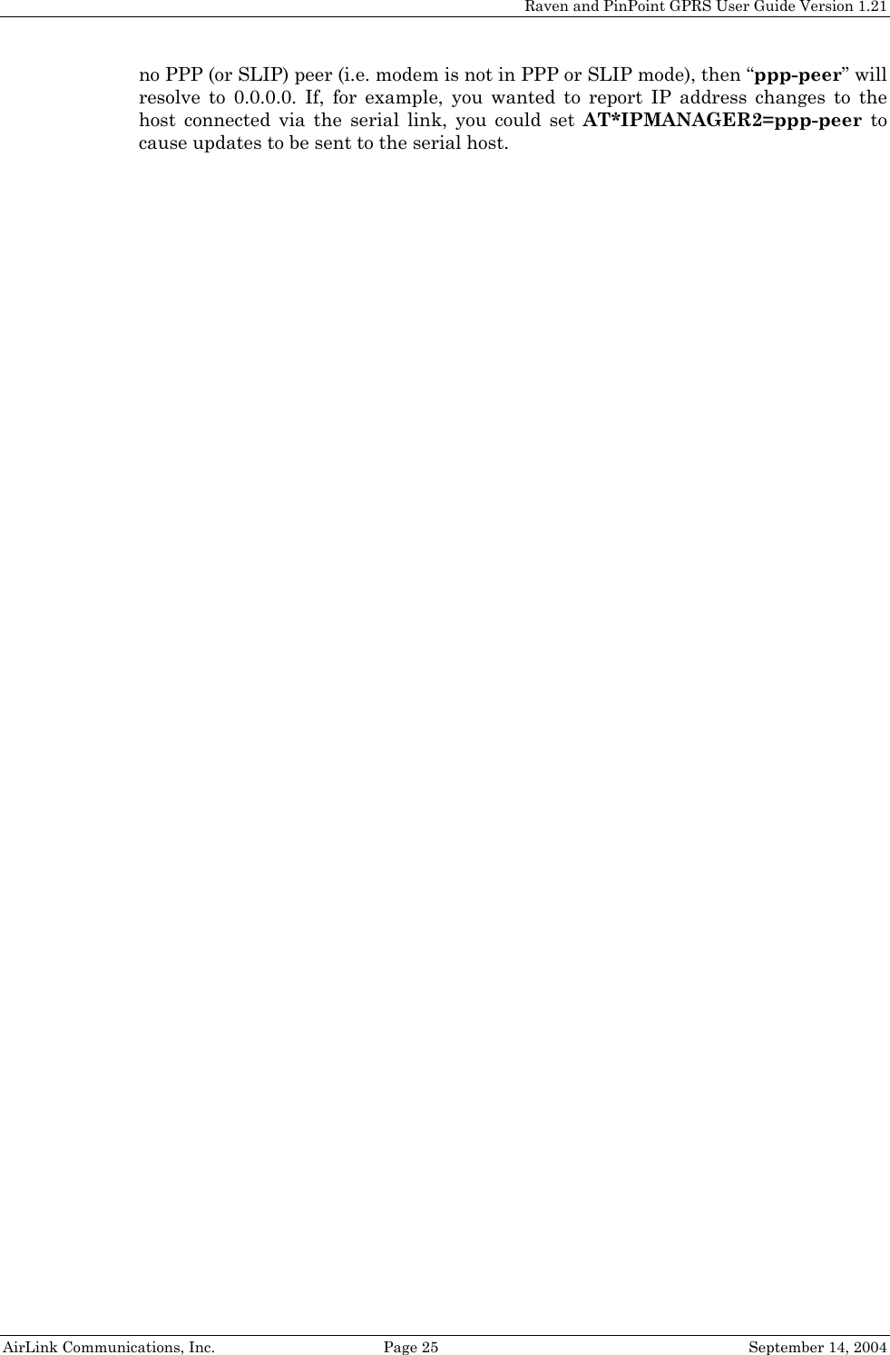 Raven and PinPoint GPRS User Guide Version 1.21 no PPP (or SLIP) peer (i.e. modem is not in PPP or SLIP mode), then “ppp-peer” will resolve to 0.0.0.0. If, for example, you wanted to report IP address changes to the host connected via the serial link, you could set AT*IPMANAGER2=ppp-peer to cause updates to be sent to the serial host.  AirLink Communications, Inc.  Page 25  September 14, 2004 