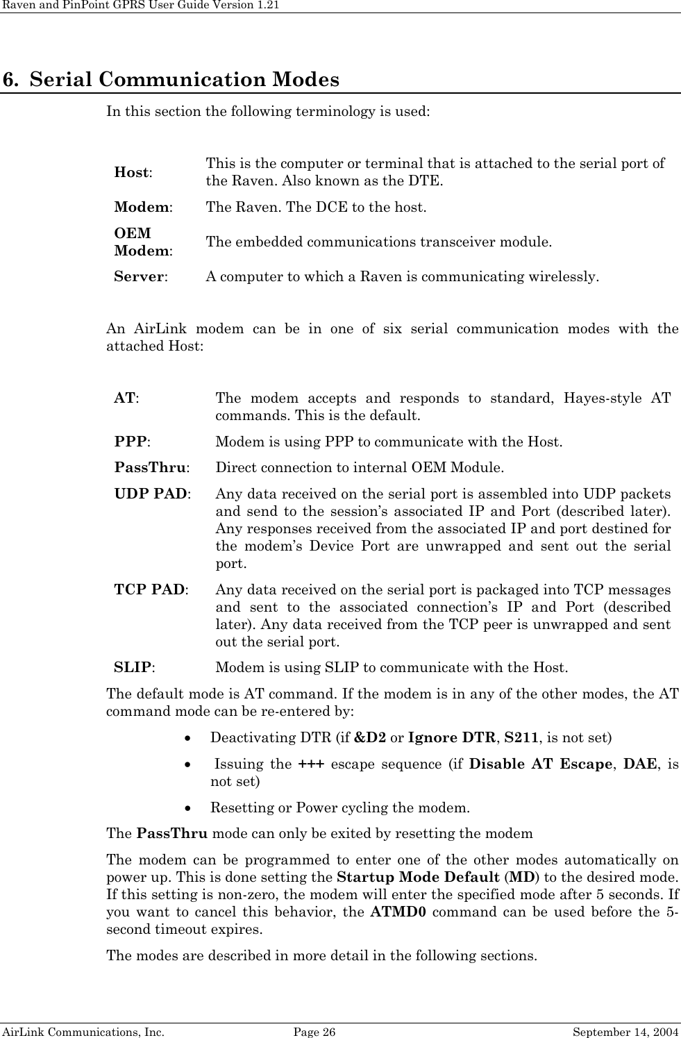 Raven and PinPoint GPRS User Guide Version 1.21 6. Serial Communication Modes In this section the following terminology is used:  Host: This is the computer or terminal that is attached to the serial port of the Raven. Also known as the DTE. Modem: The Raven. The DCE to the host. OEM Modem: The embedded communications transceiver module. Server:  A computer to which a Raven is communicating wirelessly.  An AirLink modem can be in one of six serial communication modes with the attached Host:  AT: The modem accepts and responds to standard, Hayes-style AT commands. This is the default.  PPP: Modem is using PPP to communicate with the Host. PassThru: Direct connection to internal OEM Module. UDP PAD: Any data received on the serial port is assembled into UDP packets and send to the session’s associated IP and Port (described later). Any responses received from the associated IP and port destined for the modem’s Device Port are unwrapped and sent out the serial port. TCP PAD: Any data received on the serial port is packaged into TCP messages and sent to the associated connection’s IP and Port (described later). Any data received from the TCP peer is unwrapped and sent out the serial port. SLIP: Modem is using SLIP to communicate with the Host. The default mode is AT command. If the modem is in any of the other modes, the AT command mode can be re-entered by: • Deactivating DTR (if &amp;D2 or Ignore DTR, S211, is not set) •  Issuing  the  +++ escape sequence (if Disable AT Escape,  DAE, is not set) • Resetting or Power cycling the modem. The PassThru mode can only be exited by resetting the modem The modem can be programmed to enter one of the other modes automatically on power up. This is done setting the Startup Mode Default (MD) to the desired mode. If this setting is non-zero, the modem will enter the specified mode after 5 seconds. If you want to cancel this behavior, the ATMD0 command can be used before the 5-second timeout expires. The modes are described in more detail in the following sections. AirLink Communications, Inc.  Page 26  September 14, 2004 