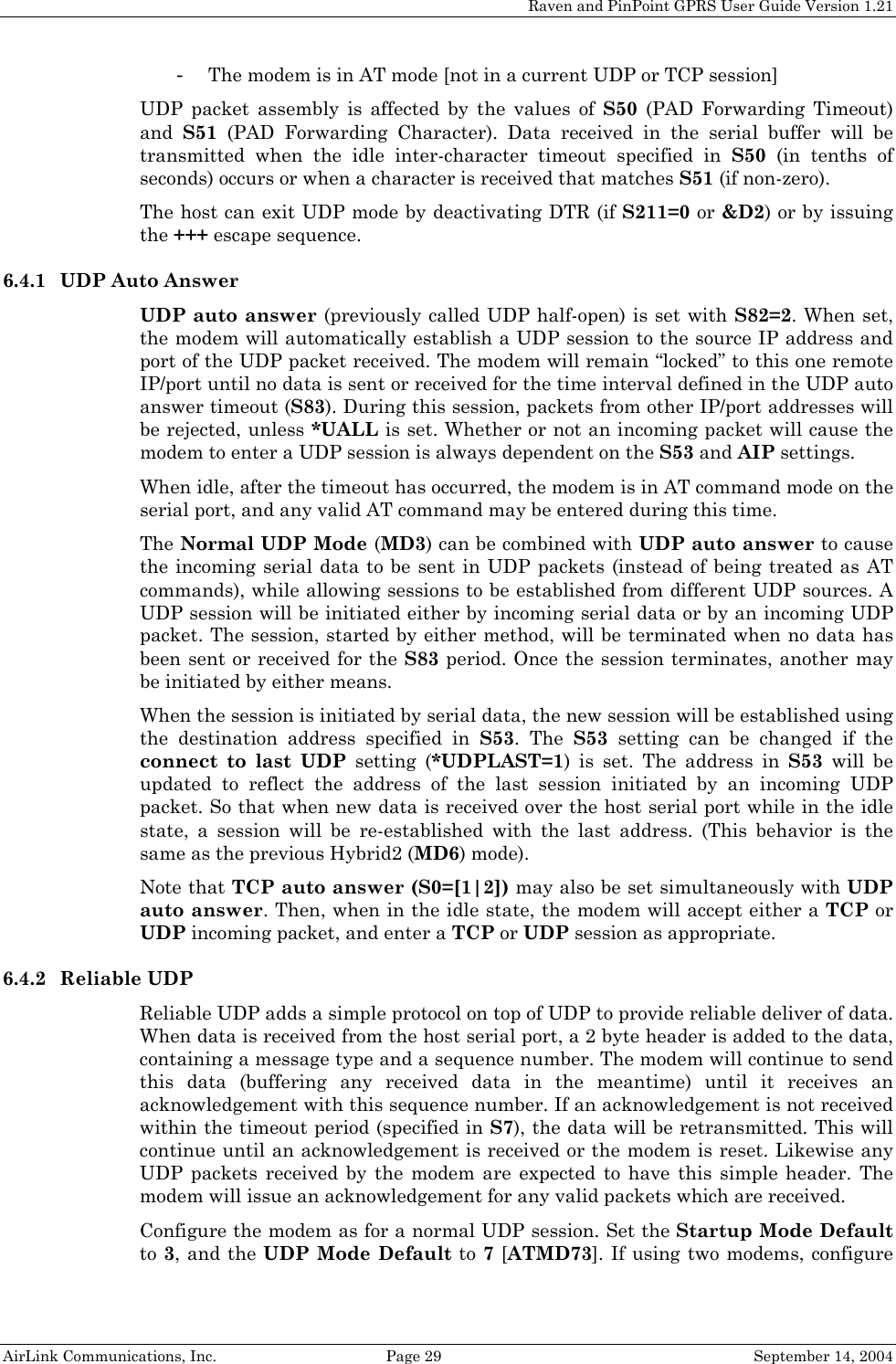 Raven and PinPoint GPRS User Guide Version 1.21 - The modem is in AT mode [not in a current UDP or TCP session] UDP packet assembly is affected by the values of S50 (PAD Forwarding Timeout) and  S51 (PAD Forwarding Character). Data received in the serial buffer will be transmitted when the idle inter-character timeout specified in S50 (in tenths of seconds) occurs or when a character is received that matches S51 (if non-zero). The host can exit UDP mode by deactivating DTR (if S211=0 or &amp;D2) or by issuing the +++ escape sequence. 6.4.1 UDP Auto Answer UDP auto answer (previously called UDP half-open) is set with S82=2. When set, the modem will automatically establish a UDP session to the source IP address and port of the UDP packet received. The modem will remain “locked” to this one remote IP/port until no data is sent or received for the time interval defined in the UDP auto answer timeout (S83). During this session, packets from other IP/port addresses will be rejected, unless *UALL is set. Whether or not an incoming packet will cause the modem to enter a UDP session is always dependent on the S53 and AIP settings. When idle, after the timeout has occurred, the modem is in AT command mode on the serial port, and any valid AT command may be entered during this time. The Normal UDP Mode (MD3) can be combined with UDP auto answer to cause the incoming serial data to be sent in UDP packets (instead of being treated as AT commands), while allowing sessions to be established from different UDP sources. A UDP session will be initiated either by incoming serial data or by an incoming UDP packet. The session, started by either method, will be terminated when no data has been sent or received for the S83 period. Once the session terminates, another may be initiated by either means. When the session is initiated by serial data, the new session will be established using the destination address specified in S53. The S53 setting can be changed if the connect to last UDP setting (*UDPLAST=1) is set. The address in S53 will be updated to reflect the address of the last session initiated by an incoming UDP packet. So that when new data is received over the host serial port while in the idle state, a session will be re-established with the last address. (This behavior is the same as the previous Hybrid2 (MD6) mode). Note that TCP auto answer (S0=[1|2]) may also be set simultaneously with UDP auto answer. Then, when in the idle state, the modem will accept either a TCP or UDP incoming packet, and enter a TCP or UDP session as appropriate. 6.4.2 Reliable UDP Reliable UDP adds a simple protocol on top of UDP to provide reliable deliver of data. When data is received from the host serial port, a 2 byte header is added to the data, containing a message type and a sequence number. The modem will continue to send this data (buffering any received data in the meantime) until it receives an acknowledgement with this sequence number. If an acknowledgement is not received within the timeout period (specified in S7), the data will be retransmitted. This will continue until an acknowledgement is received or the modem is reset. Likewise any UDP packets received by the modem are expected to have this simple header. The modem will issue an acknowledgement for any valid packets which are received.  Configure the modem as for a normal UDP session. Set the Startup Mode Default to 3, and the UDP Mode Default to 7 [ATMD73]. If using two modems, configure AirLink Communications, Inc.  Page 29  September 14, 2004 