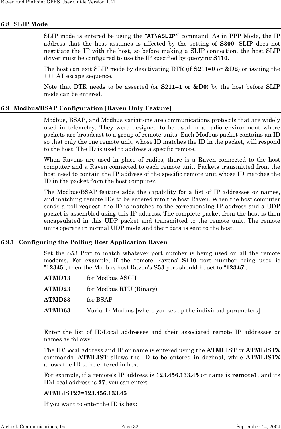 Raven and PinPoint GPRS User Guide Version 1.21 6.8 SLIP Mode SLIP mode is entered be using the “AT\ASLIP” command. As in PPP Mode, the IP address that the host assumes is affected by the setting of S300. SLIP does not negotiate the IP with the host, so before making a SLIP connection, the host SLIP driver must be configured to use the IP specified by querying S110. The host can exit SLIP mode by deactivating DTR (if S211=0 or &amp;D2) or issuing the +++ AT escape sequence. Note that DTR needs to be asserted (or S211=1 or &amp;D0) by the host before SLIP mode can be entered. 6.9 Modbus/BSAP Configuration [Raven Only Feature] Modbus, BSAP, and Modbus variations are communications protocols that are widely used in telemetry. They were designed to be used in a radio environment where packets are broadcast to a group of remote units. Each Modbus packet contains an ID so that only the one remote unit, whose ID matches the ID in the packet, will respond to the host. The ID is used to address a specific remote. When Ravens are used in place of radios, there is a Raven connected to the host computer and a Raven connected to each remote unit. Packets transmitted from the host need to contain the IP address of the specific remote unit whose ID matches the ID in the packet from the host computer. The Modbus/BSAP feature adds the capability for a list of IP addresses or names, and matching remote IDs to be entered into the host Raven. When the host computer sends a poll request, the ID is matched to the corresponding IP address and a UDP packet is assembled using this IP address. The complete packet from the host is then encapsulated in this UDP packet and transmitted to the remote unit. The remote units operate in normal UDP mode and their data is sent to the host. 6.9.1 Configuring the Polling Host Application Raven Set the S53 Port to match whatever port number is being used on all the remote modems. For example, if the remote Ravens’ S110 port number being used is &quot;12345&quot;, then the Modbus host Raven’s S53 port should be set to “12345”.  ATMD13  for Modbus ASCII ATMD23  for Modbus RTU (Binary) ATMD33 for BSAP ATMD63  Variable Modbus [where you set up the individual parameters]  Enter the list of ID/Local addresses and their associated remote IP addresses or names as follows: The ID/Local address and IP or name is entered using the ATMLIST or ATMLISTX commands.  ATMLIST allows the ID to be entered in decimal, while ATMLISTX allows the ID to be entered in hex. For example, if a remote&apos;s IP address is 123.456.133.45 or name is remote1, and its ID/Local address is 27, you can enter: ATMLIST27=123.456.133.45 If you want to enter the ID is hex: AirLink Communications, Inc.  Page 32  September 14, 2004 