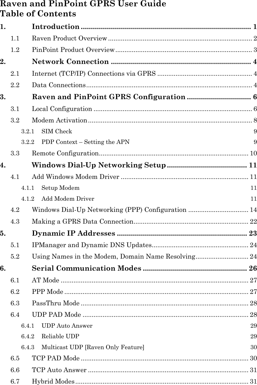 Raven and PinPoint GPRS User Guide Table of Contents 1. Introduction ..................................................................................... 1 1.1 Raven Product Overview ............................................................................... 2 1.2 PinPoint Product Overview........................................................................... 3 2. Network Connection ...................................................................... 4 2.1 Internet (TCP/IP) Connections via GPRS .................................................... 4 2.2 Data Connections........................................................................................... 4 3. Raven and PinPoint GPRS Configuration ................................ 6 3.1 Local Configuration ....................................................................................... 6 3.2 Modem Activation.......................................................................................... 8 3.2.1 SIM Check 9 3.2.2 PDP Context – Setting the APN 9 3.3 Remote Configuration.................................................................................. 10 4. Windows Dial-Up Networking Setup ........................................ 11 4.1 Add Windows Modem Driver ...................................................................... 11 4.1.1 Setup Modem 11 4.1.2 Add Modem Driver 11 4.2 Windows Dial-Up Networking (PPP) Configuration ................................. 14 4.3 Making a GPRS Data Connection............................................................... 22 5. Dynamic IP Addresses ................................................................. 23 5.1 IPManager and Dynamic DNS Updates..................................................... 24 5.2 Using Names in the Modem, Domain Name Resolving............................. 24 6. Serial Communication Modes .................................................... 26 6.1 AT Mode ....................................................................................................... 27 6.2 PPP Mode ..................................................................................................... 27 6.3 PassThru Mode ............................................................................................ 28 6.4 UDP PAD Mode ........................................................................................... 28 6.4.1 UDP Auto Answer 29 6.4.2 Reliable UDP 29 6.4.3 Multicast UDP [Raven Only Feature] 30 6.5 TCP PAD Mode ............................................................................................ 30 6.6 TCP Auto Answer ........................................................................................ 31 6.7 Hybrid Modes ............................................................................................... 31  