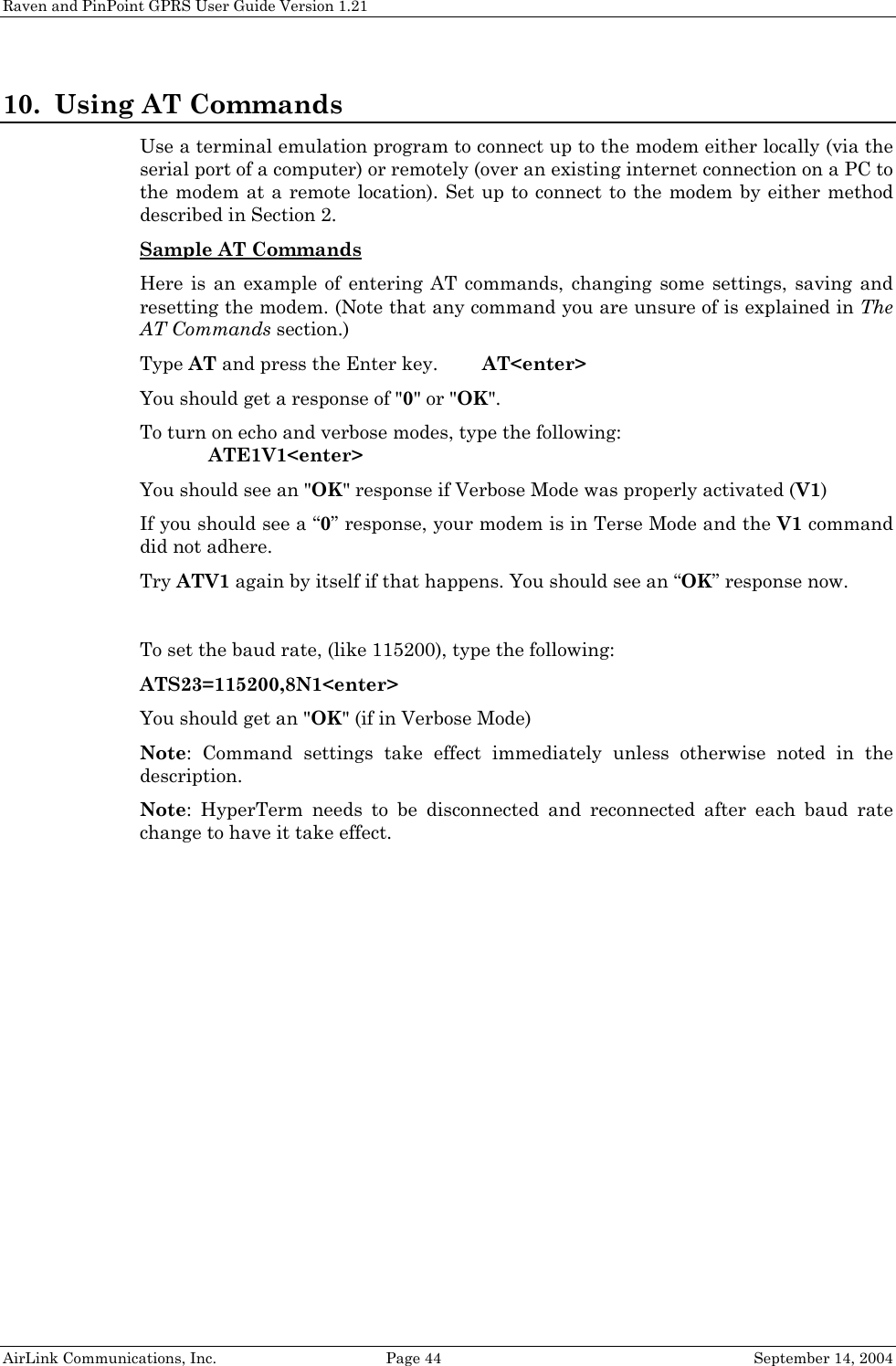 Raven and PinPoint GPRS User Guide Version 1.21 10. Using AT Commands Use a terminal emulation program to connect up to the modem either locally (via the serial port of a computer) or remotely (over an existing internet connection on a PC to the modem at a remote location). Set up to connect to the modem by either method described in Section 2. Sample AT Commands  Here is an example of entering AT commands, changing some settings, saving and resetting the modem. (Note that any command you are unsure of is explained in The AT Commands section.) Type AT and press the Enter key.   AT&lt;enter&gt; You should get a response of &quot;0&quot; or &quot;OK&quot;. To turn on echo and verbose modes, type the following:    ATE1V1&lt;enter&gt; You should see an &quot;OK&quot; response if Verbose Mode was properly activated (V1) If you should see a “0” response, your modem is in Terse Mode and the V1 command did not adhere. Try ATV1 again by itself if that happens. You should see an “OK” response now.  To set the baud rate, (like 115200), type the following: ATS23=115200,8N1&lt;enter&gt; You should get an &quot;OK&quot; (if in Verbose Mode) Note: Command settings take effect immediately unless otherwise noted in the description. Note: HyperTerm needs to be disconnected and reconnected after each baud rate change to have it take effect.   AirLink Communications, Inc.  Page 44  September 14, 2004 