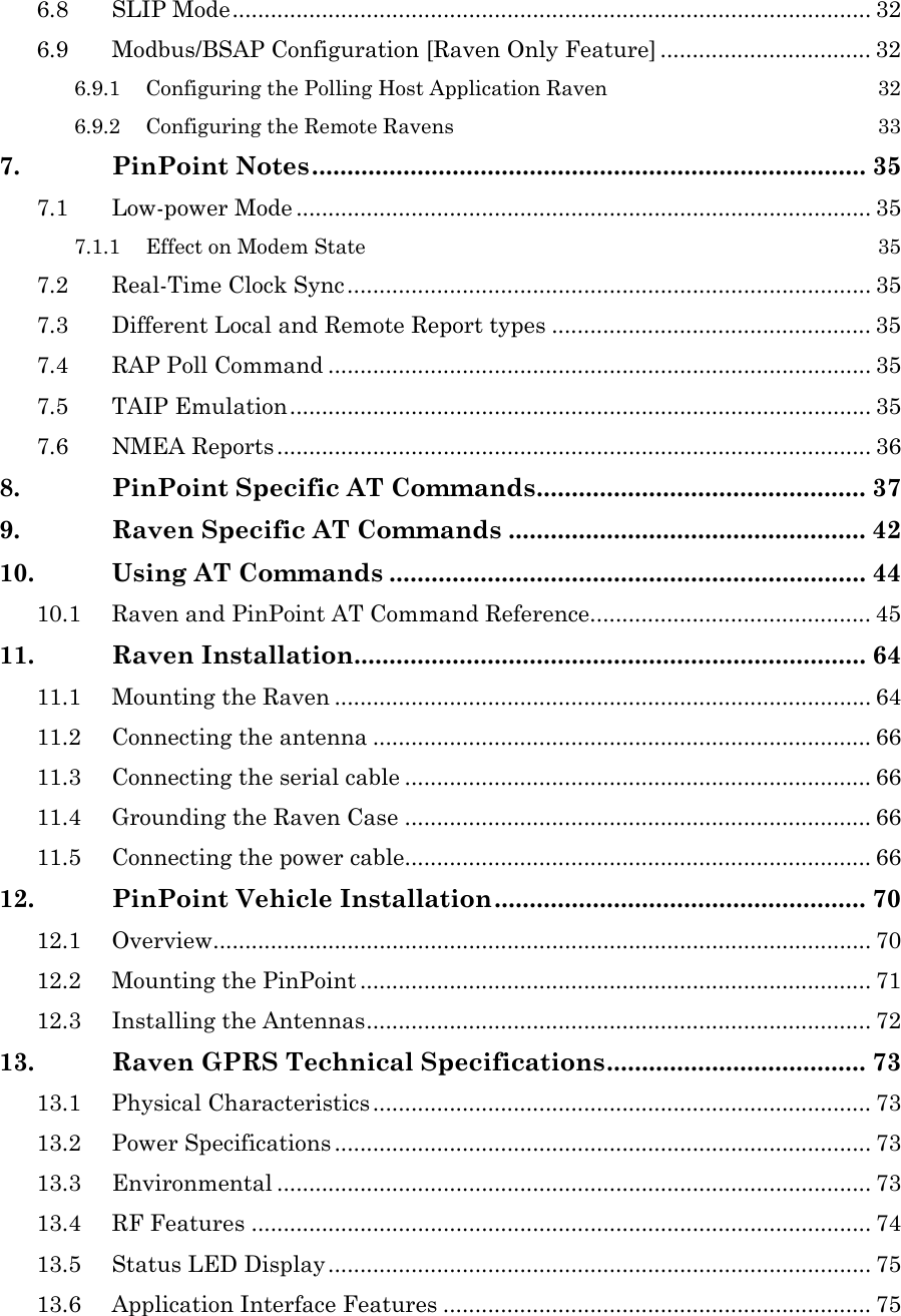 6.8 SLIP Mode.................................................................................................... 32 6.9 Modbus/BSAP Configuration [Raven Only Feature] ................................. 32 6.9.1 Configuring the Polling Host Application Raven 32 6.9.2 Configuring the Remote Ravens 33 7. PinPoint Notes............................................................................... 35 7.1 Low-power Mode .......................................................................................... 35 7.1.1 Effect on Modem State 35 7.2 Real-Time Clock Sync.................................................................................. 35 7.3 Different Local and Remote Report types .................................................. 35 7.4 RAP Poll Command ..................................................................................... 35 7.5 TAIP Emulation........................................................................................... 35 7.6 NMEA Reports ............................................................................................. 36 8. PinPoint Specific AT Commands............................................... 37 9. Raven Specific AT Commands ................................................... 42 10. Using AT Commands .................................................................... 44 10.1 Raven and PinPoint AT Command Reference............................................ 45 11. Raven Installation......................................................................... 64 11.1 Mounting the Raven .................................................................................... 64 11.2 Connecting the antenna .............................................................................. 66 11.3 Connecting the serial cable ......................................................................... 66 11.4 Grounding the Raven Case ......................................................................... 66 11.5 Connecting the power cable......................................................................... 66 12. PinPoint Vehicle Installation..................................................... 70 12.1 Overview....................................................................................................... 70 12.2 Mounting the PinPoint ................................................................................ 71 12.3 Installing the Antennas............................................................................... 72 13. Raven GPRS Technical Specifications..................................... 73 13.1 Physical Characteristics .............................................................................. 73 13.2 Power Specifications .................................................................................... 73 13.3 Environmental ............................................................................................. 73 13.4 RF Features ................................................................................................. 74 13.5 Status LED Display..................................................................................... 75 13.6 Application Interface Features ................................................................... 75  