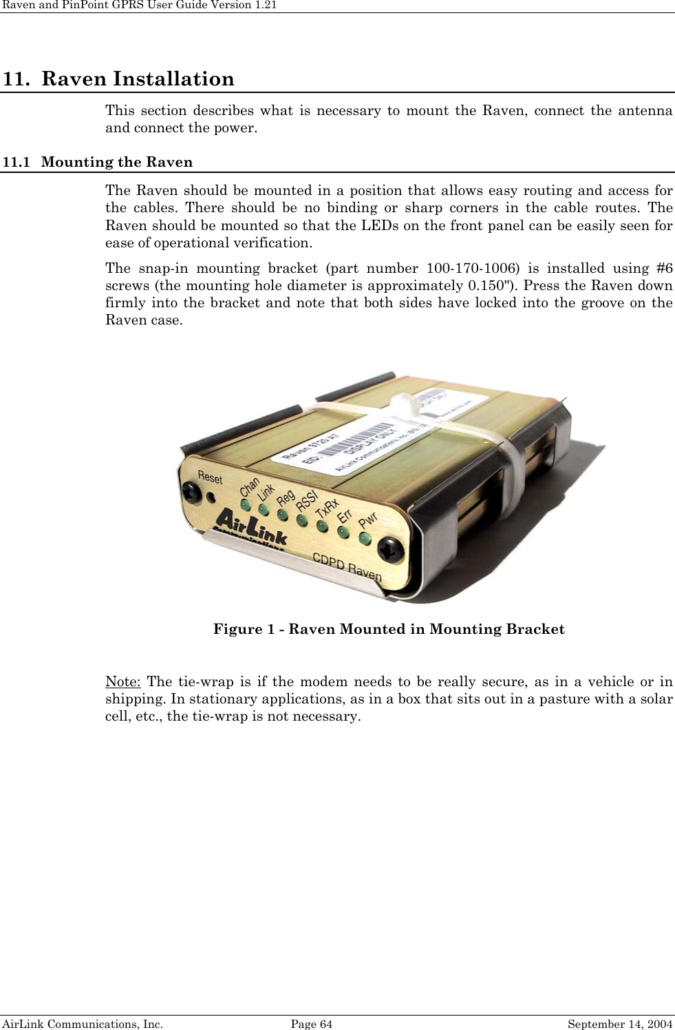 Raven and PinPoint GPRS User Guide Version 1.21 11. Raven Installation This section describes what is necessary to mount the Raven, connect the antenna and connect the power. 11.1 Mounting the Raven The Raven should be mounted in a position that allows easy routing and access for the cables. There should be no binding or sharp corners in the cable routes. The Raven should be mounted so that the LEDs on the front panel can be easily seen for ease of operational verification. The snap-in mounting bracket (part number 100-170-1006) is installed using #6 screws (the mounting hole diameter is approximately 0.150&quot;). Press the Raven down firmly into the bracket and note that both sides have locked into the groove on the Raven case.   Figure 1 - Raven Mounted in Mounting Bracket  Note: The tie-wrap is if the modem needs to be really secure, as in a vehicle or in shipping. In stationary applications, as in a box that sits out in a pasture with a solar cell, etc., the tie-wrap is not necessary.  AirLink Communications, Inc.  Page 64  September 14, 2004 