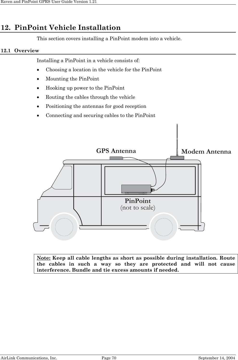 Raven and PinPoint GPRS User Guide Version 1.21 12. PinPoint Vehicle Installation This section covers installing a PinPoint modem into a vehicle. 12.1 Overview Installing a PinPoint in a vehicle consists of: • Choosing a location in the vehicle for the PinPoint • Mounting the PinPoint • Hooking up power to the PinPoint • Routing the cables through the vehicle • Positioning the antennas for good reception • Connecting and securing cables to the PinPoint  Modem AntennaGPS AntennaPinPoint(not to scale)Note: Keep all cable lengths as short as possible during installation. Route the cables in such a way so they are protected and will not cause interference. Bundle and tie excess amounts if needed. AirLink Communications, Inc.  Page 70  September 14, 2004 