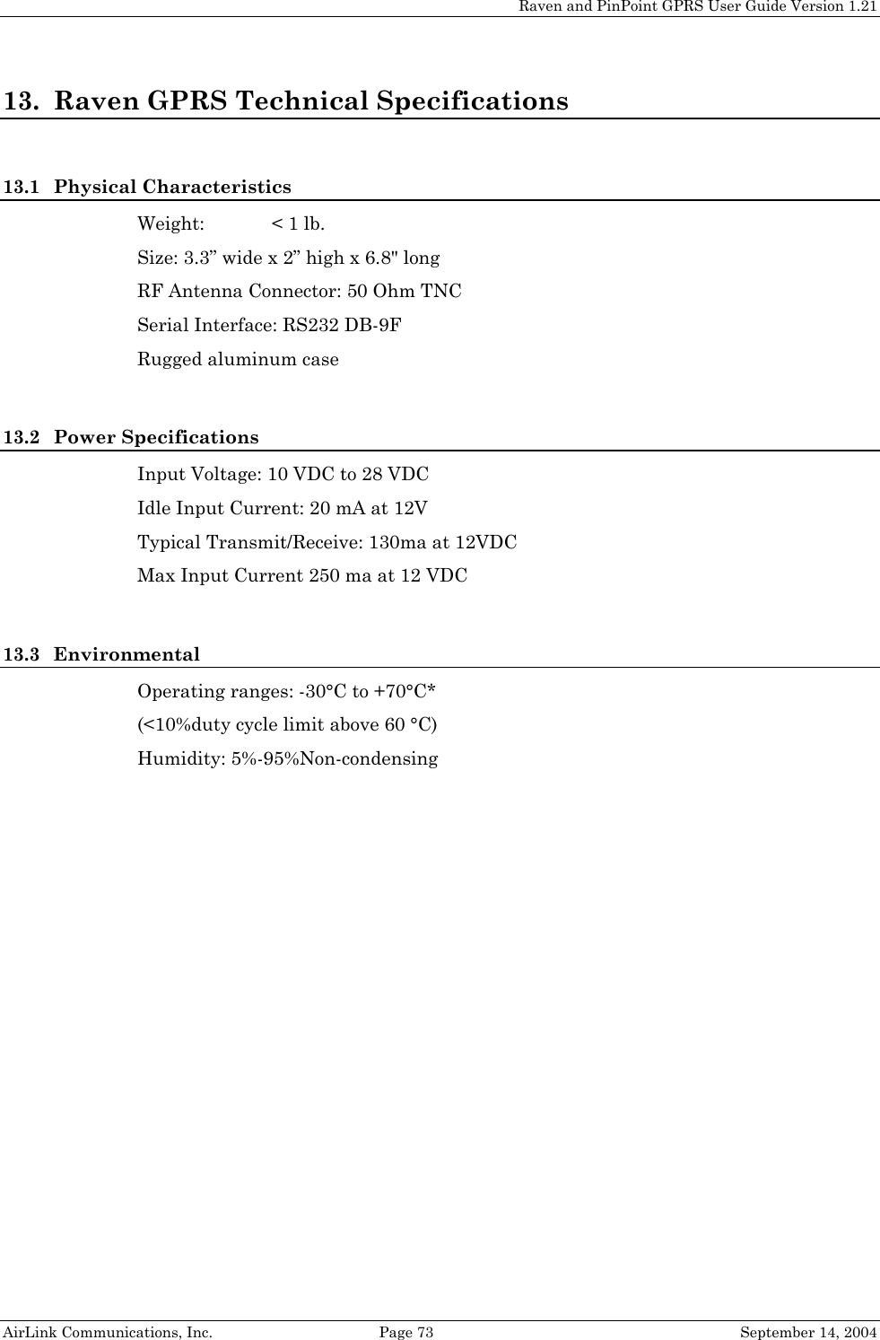 Raven and PinPoint GPRS User Guide Version 1.21 13. Raven GPRS Technical Specifications  13.1 Physical Characteristics Weight:  &lt; 1 lb. Size: 3.3” wide x 2” high x 6.8&quot; long  RF Antenna Connector: 50 Ohm TNC Serial Interface: RS232 DB-9F Rugged aluminum case  13.2 Power Specifications Input Voltage: 10 VDC to 28 VDC Idle Input Current: 20 mA at 12V Typical Transmit/Receive: 130ma at 12VDC Max Input Current 250 ma at 12 VDC  13.3 Environmental Operating ranges: -30°C to +70°C* (&lt;10%duty cycle limit above 60 °C) Humidity: 5%-95%Non-condensing  AirLink Communications, Inc.  Page 73  September 14, 2004 