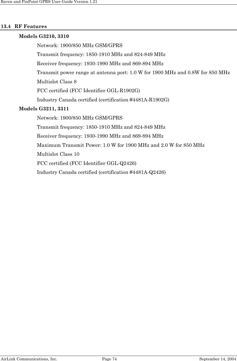 Raven and PinPoint GPRS User Guide Version 1.21 13.4 RF Features Models G3210, 3310 Network: 1900/850 MHz GSM/GPRS Transmit frequency: 1850-1910 MHz and 824-849 MHz Receiver frequency: 1930-1990 MHz and 869-894 MHz Transmit power range at antenna port: 1.0 W for 1900 MHz and 0.8W for 850 MHz Multislot Class 8 FCC certified (FCC Identifier GGL-R1902G) Industry Canada certified (certification #4481A-R1902G) Models G3211, 3311 Network: 1900/850 MHz GSM/GPRS Transmit frequency: 1850-1910 MHz and 824-849 MHz Receiver frequency: 1930-1990 MHz and 869-894 MHz Maximum Transmit Power: 1.0 W for 1900 MHz and 2.0 W for 850 MHz Multislot Class 10 FCC certified (FCC Identifier GGL-Q2426) Industry Canada certified (certification #4481A-Q2426)  AirLink Communications, Inc.  Page 74  September 14, 2004 