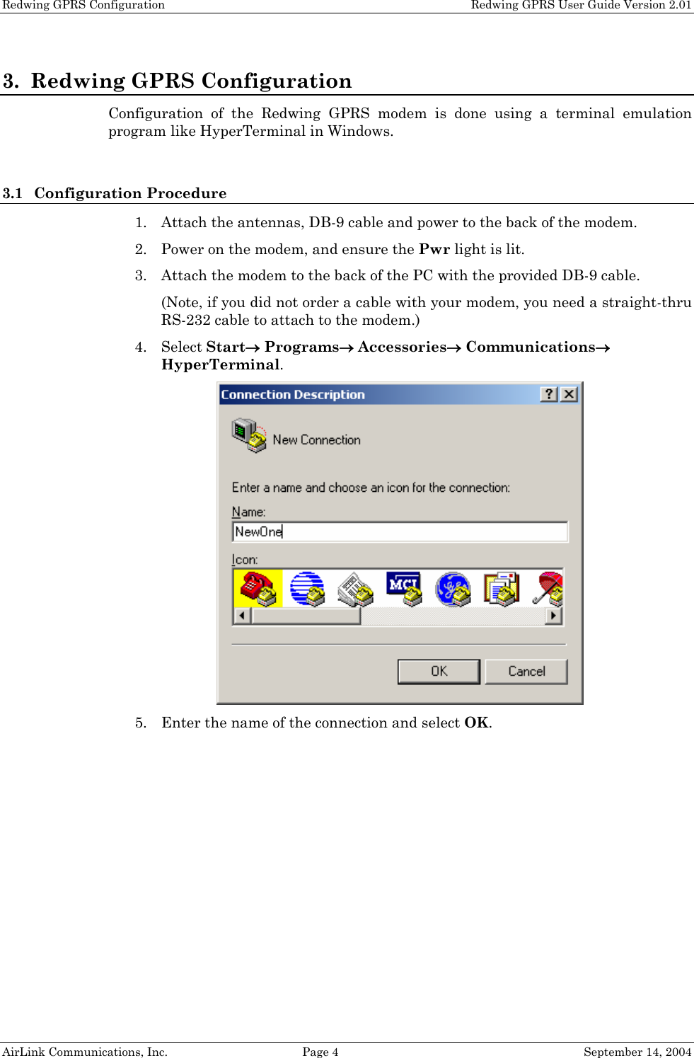 Redwing GPRS Configuration    Redwing GPRS User Guide Version 2.01 3. Redwing GPRS Configuration Configuration of the Redwing GPRS modem is done using a terminal emulation program like HyperTerminal in Windows.  3.1 Configuration Procedure 1. Attach the antennas, DB-9 cable and power to the back of the modem. 2. Power on the modem, and ensure the Pwr light is lit. 3. Attach the modem to the back of the PC with the provided DB-9 cable. (Note, if you did not order a cable with your modem, you need a straight-thru RS-232 cable to attach to the modem.) 4. Select Start→ Programs→ Accessories→ Communications→ HyperTerminal.  5. Enter the name of the connection and select OK. AirLink Communications, Inc.  Page 4  September 14, 2004 