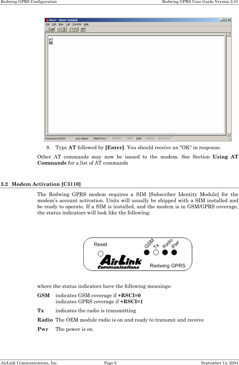 Redwing GPRS Configuration    Redwing GPRS User Guide Version 2.01  8. Type AT followed by [Enter]. You should receive an &quot;OK&quot; in response. Other AT commands may now be issued to the modem. See Section Using AT Commands for a list of AT commands   3.2 Modem Activation [C3110] The Redwing GPRS modem requires a SIM [Subscriber Identity Module] for the modem’s account activation. Units will usually be shipped with a SIM installed and be ready to operate. If a SIM is installed, and the modem is in GSM/GPRS coverage, the status indicators will look like the following:     where the status indicators have the following meanings: GSM  indicates GSM coverage if +RSCI=0 indicates GPRS coverage if +RSCI=1 Tx  indicates the radio is transmitting Radio  The OEM module radio is on and ready to transmit and receive Pwr  The power is on. AirLink Communications, Inc.  Page 6  September 14, 2004 