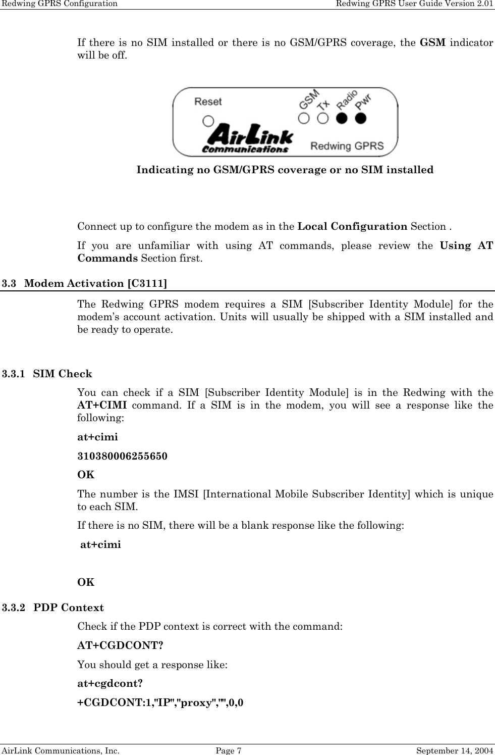 Redwing GPRS Configuration    Redwing GPRS User Guide Version 2.01 If there is no SIM installed or there is no GSM/GPRS coverage, the GSM indicator will be off.   Indicating no GSM/GPRS coverage or no SIM installed   Connect up to configure the modem as in the Local Configuration Section . If you are unfamiliar with using AT commands, please review the Using AT Commands Section first. 3.3 Modem Activation [C3111] The Redwing GPRS modem requires a SIM [Subscriber Identity Module] for the modem’s account activation. Units will usually be shipped with a SIM installed and be ready to operate.  3.3.1 SIM Check You can check if a SIM [Subscriber Identity Module] is in the Redwing with the AT+CIMI command. If a SIM is in the modem, you will see a response like the following: at+cimi 310380006255650 OK The number is the IMSI [International Mobile Subscriber Identity] which is unique to each SIM. If there is no SIM, there will be a blank response like the following:  at+cimi  OK 3.3.2 PDP Context Check if the PDP context is correct with the command: AT+CGDCONT? You should get a response like: at+cgdcont? +CGDCONT:1,&quot;IP&quot;,&quot;proxy&quot;,&quot;&quot;,0,0 AirLink Communications, Inc.  Page 7  September 14, 2004 