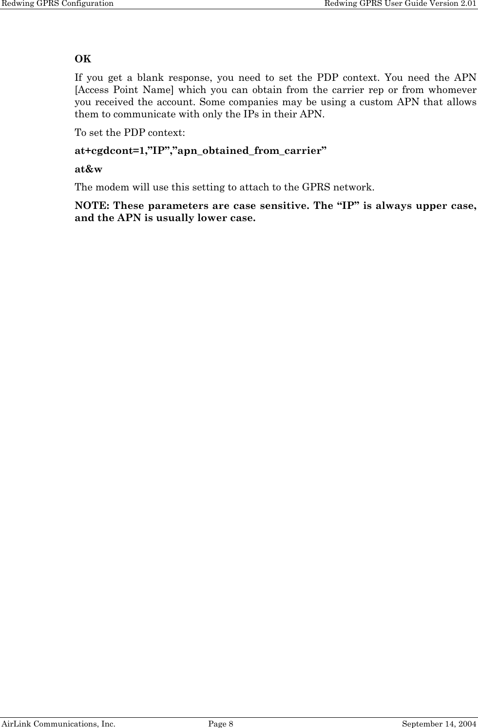 Redwing GPRS Configuration    Redwing GPRS User Guide Version 2.01  OK If you get a blank response, you need to set the PDP context. You need the APN [Access Point Name] which you can obtain from the carrier rep or from whomever you received the account. Some companies may be using a custom APN that allows them to communicate with only the IPs in their APN. To set the PDP context: at+cgdcont=1,”IP”,”apn_obtained_from_carrier” at&amp;w The modem will use this setting to attach to the GPRS network.  NOTE: These parameters are case sensitive. The “IP” is always upper case, and the APN is usually lower case. AirLink Communications, Inc.  Page 8  September 14, 2004 