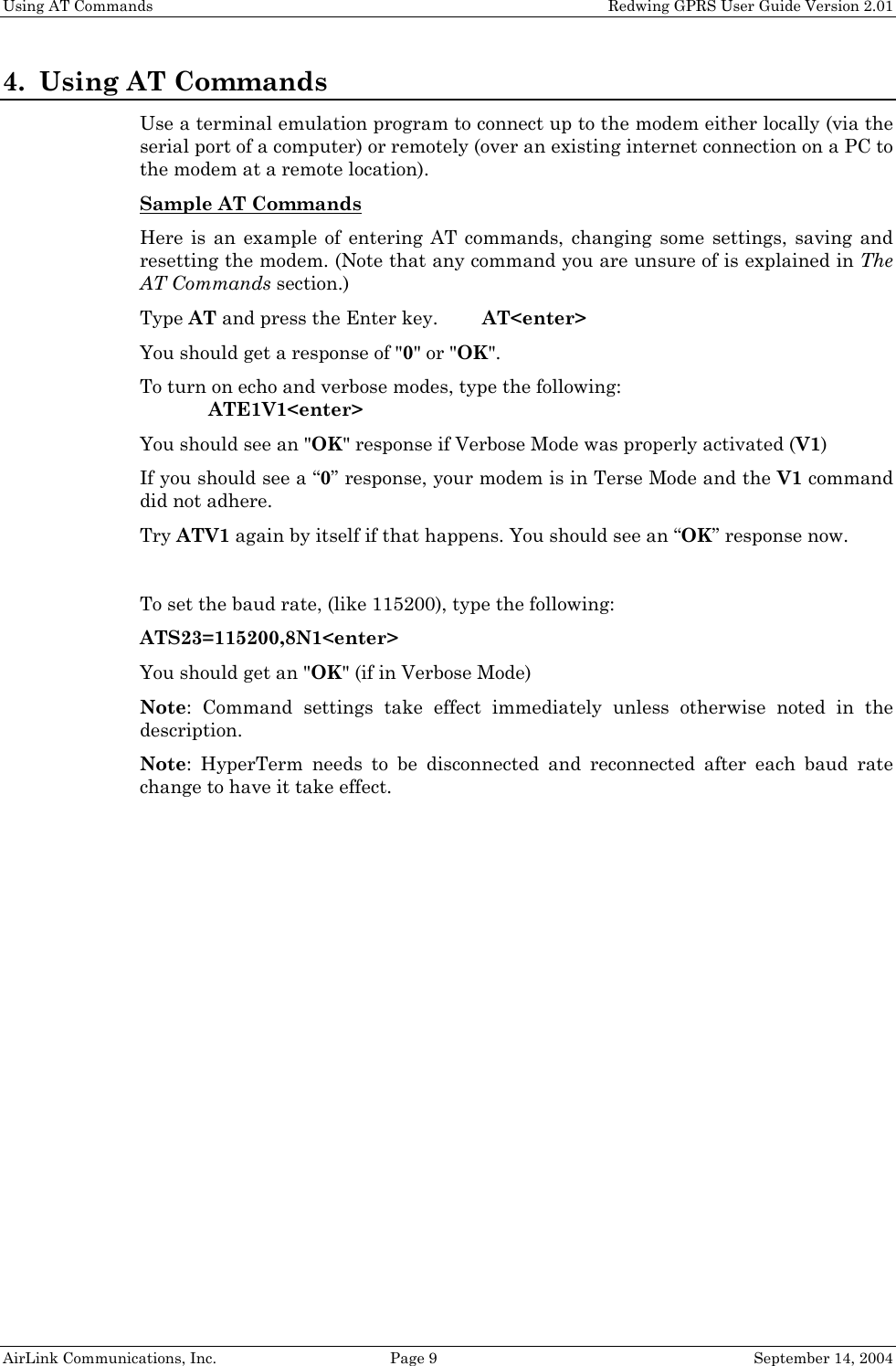 Using AT Commands    Redwing GPRS User Guide Version 2.01 4. Using AT Commands Use a terminal emulation program to connect up to the modem either locally (via the serial port of a computer) or remotely (over an existing internet connection on a PC to the modem at a remote location). Sample AT Commands  Here is an example of entering AT commands, changing some settings, saving and resetting the modem. (Note that any command you are unsure of is explained in The AT Commands section.) Type AT and press the Enter key.   AT&lt;enter&gt; You should get a response of &quot;0&quot; or &quot;OK&quot;. To turn on echo and verbose modes, type the following:    ATE1V1&lt;enter&gt; You should see an &quot;OK&quot; response if Verbose Mode was properly activated (V1) If you should see a “0” response, your modem is in Terse Mode and the V1 command did not adhere. Try ATV1 again by itself if that happens. You should see an “OK” response now.  To set the baud rate, (like 115200), type the following: ATS23=115200,8N1&lt;enter&gt; You should get an &quot;OK&quot; (if in Verbose Mode) Note: Command settings take effect immediately unless otherwise noted in the description. Note: HyperTerm needs to be disconnected and reconnected after each baud rate change to have it take effect.   AirLink Communications, Inc.  Page 9  September 14, 2004 