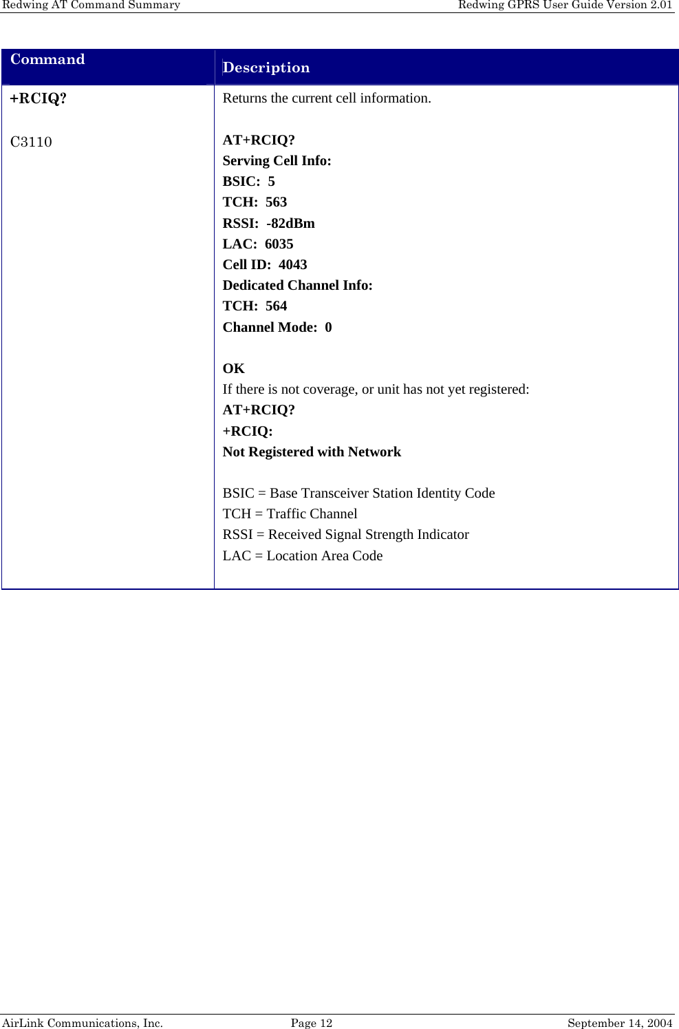 Redwing AT Command Summary    Redwing GPRS User Guide Version 2.01 Command  Description +RCIQ?  C3110 Returns the current cell information.  AT+RCIQ? Serving Cell Info: BSIC:  5 TCH:  563 RSSI:  -82dBm LAC:  6035 Cell ID:  4043 Dedicated Channel Info: TCH:  564 Channel Mode:  0  OK If there is not coverage, or unit has not yet registered: AT+RCIQ? +RCIQ: Not Registered with Network  BSIC = Base Transceiver Station Identity Code TCH = Traffic Channel RSSI = Received Signal Strength Indicator LAC = Location Area Code   AirLink Communications, Inc.  Page 12  September 14, 2004 