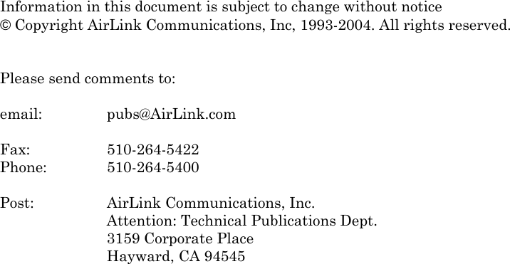    Information in this document is subject to change without notice © Copyright AirLink Communications, Inc, 1993-2004. All rights reserved.   Please send comments to:  email:   pubs@AirLink.com  Fax:     510-264-5422 Phone:    510-264-5400  Post:     AirLink Communications, Inc. Attention: Technical Publications Dept. 3159 Corporate Place Hayward, CA 94545   