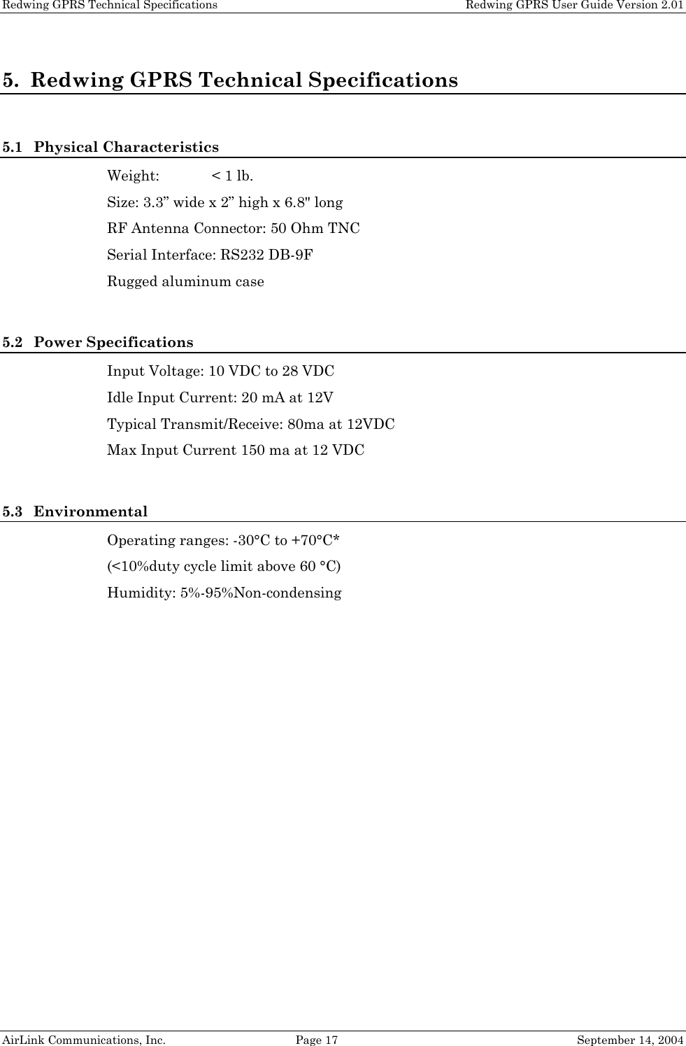 Redwing GPRS Technical Specifications   Redwing GPRS User Guide Version 2.01 5. Redwing GPRS Technical Specifications  5.1 Physical Characteristics Weight:  &lt; 1 lb. Size: 3.3” wide x 2” high x 6.8&quot; long  RF Antenna Connector: 50 Ohm TNC Serial Interface: RS232 DB-9F Rugged aluminum case  5.2 Power Specifications Input Voltage: 10 VDC to 28 VDC Idle Input Current: 20 mA at 12V Typical Transmit/Receive: 80ma at 12VDC Max Input Current 150 ma at 12 VDC  5.3 Environmental Operating ranges: -30°C to +70°C* (&lt;10%duty cycle limit above 60 °C) Humidity: 5%-95%Non-condensing  AirLink Communications, Inc.  Page 17  September 14, 2004 
