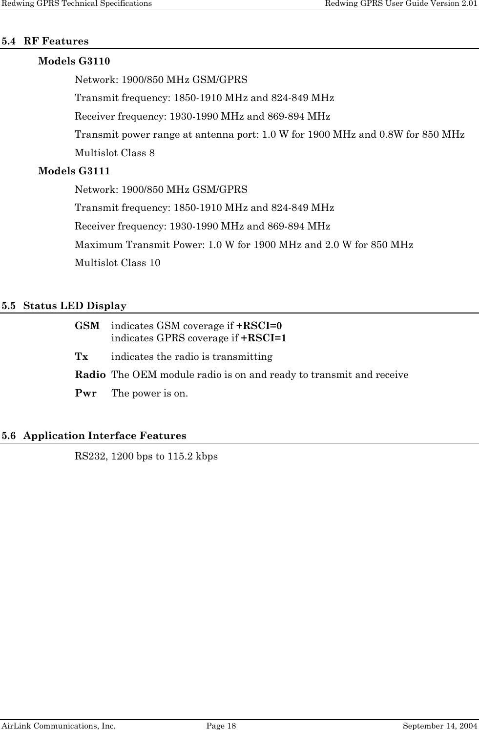 Redwing GPRS Technical Specifications   Redwing GPRS User Guide Version 2.01 5.4 RF Features Models G3110 Network: 1900/850 MHz GSM/GPRS Transmit frequency: 1850-1910 MHz and 824-849 MHz Receiver frequency: 1930-1990 MHz and 869-894 MHz Transmit power range at antenna port: 1.0 W for 1900 MHz and 0.8W for 850 MHz Multislot Class 8 Models G3111 Network: 1900/850 MHz GSM/GPRS Transmit frequency: 1850-1910 MHz and 824-849 MHz Receiver frequency: 1930-1990 MHz and 869-894 MHz Maximum Transmit Power: 1.0 W for 1900 MHz and 2.0 W for 850 MHz Multislot Class 10  5.5 Status LED Display GSM  indicates GSM coverage if +RSCI=0 indicates GPRS coverage if +RSCI=1 Tx  indicates the radio is transmitting Radio  The OEM module radio is on and ready to transmit and receive Pwr  The power is on.  5.6 Application Interface Features RS232, 1200 bps to 115.2 kbps  AirLink Communications, Inc.  Page 18  September 14, 2004 