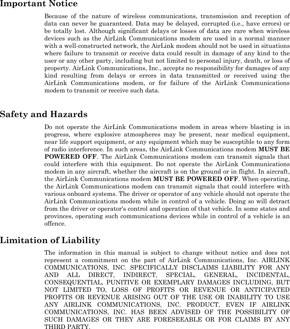   Important Notice Because of the nature of wireless communications, transmission and reception of data can never be guaranteed. Data may be delayed, corrupted (i.e., have errors) or be totally lost. Although significant delays or losses of data are rare when wireless devices such as the AirLink Communications modem are used in a normal manner with a well-constructed network, the AirLink modem should not be used in situations where failure to transmit or receive data could result in damage of any kind to the user or any other party, including but not limited to personal injury, death, or loss of property. AirLink Communications, Inc., accepts no responsibility for damages of any kind resulting from delays or errors in data transmitted or received using the AirLink Communications modem, or for failure of the AirLink Communications modem to transmit or receive such data.  Safety and Hazards Do not operate the AirLink Communications modem in areas where blasting is in progress, where explosive atmospheres may be present, near medical equipment, near life support equipment, or any equipment which may be susceptible to any form of radio interference. In such areas, the AirLink Communications modem MUST BE POWERED OFF. The AirLink Communications modem can transmit signals that could interfere with this equipment. Do not operate the AirLink Communications modem in any aircraft, whether the aircraft is on the ground or in flight. In aircraft, the AirLink Communications modem MUST BE POWERED OFF. When operating, the AirLink Communications modem can transmit signals that could interfere with various onboard systems. The driver or operator of any vehicle should not operate the AirLink Communications modem while in control of a vehicle. Doing so will detract from the driver or operator&apos;s control and operation of that vehicle. In some states and provinces, operating such communications devices while in control of a vehicle is an offence.  Limitation of Liability The information in this manual is subject to change without notice and does not represent a commitment on the part of AirLink Communications, Inc. AIRLINK COMMUNICATIONS, INC. SPECIFICALLY DISCLAIMS LIABILITY FOR ANY AND ALL DIRECT, INDIRECT, SPECIAL, GENERAL, INCIDENTAL, CONSEQUENTIAL, PUNITIVE OR EXEMPLARY DAMAGES INCLUDING, BUT NOT LIMITED TO, LOSS OF PROFITS OR REVENUE OR ANTICIPATED PROFITS OR REVENUE ARISING OUT OF THE USE OR INABILITY TO USE ANY AIRLINK COMMUNICATIONS, INC. PRODUCT, EVEN IF AIRLINK COMMUNICATIONS, INC. HAS BEEN ADVISED OF THE POSSIBILITY OF SUCH DAMAGES OR THEY ARE FORESEEABLE OR FOR CLAIMS BY ANY THIRD PARTY.    