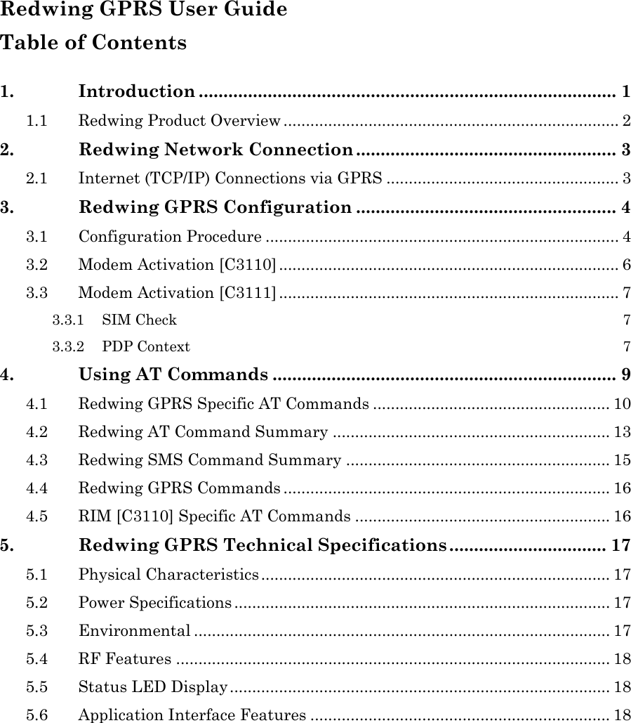  Redwing GPRS User Guide Table of Contents  1. Introduction ..................................................................................... 1 1.1 Redwing Product Overview ........................................................................... 2 2. Redwing Network Connection ..................................................... 3 2.1 Internet (TCP/IP) Connections via GPRS .................................................... 3 3. Redwing GPRS Configuration ..................................................... 4 3.1 Configuration Procedure ............................................................................... 4 3.2 Modem Activation [C3110] ............................................................................ 6 3.3 Modem Activation [C3111] ............................................................................ 7 3.3.1 SIM Check 7 3.3.2 PDP Context 7 4. Using AT Commands ...................................................................... 9 4.1 Redwing GPRS Specific AT Commands ..................................................... 10 4.2 Redwing AT Command Summary .............................................................. 13 4.3 Redwing SMS Command Summary ........................................................... 15 4.4 Redwing GPRS Commands ......................................................................... 16 4.5 RIM [C3110] Specific AT Commands ......................................................... 16 5. Redwing GPRS Technical Specifications ................................ 17 5.1 Physical Characteristics .............................................................................. 17 5.2 Power Specifications .................................................................................... 17 5.3 Environmental ............................................................................................. 17 5.4 RF Features ................................................................................................. 18 5.5 Status LED Display..................................................................................... 18 5.6 Application Interface Features ................................................................... 18   