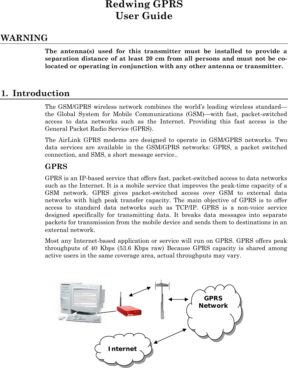 Redwing GPRS User Guide  WARNING The antenna(s) used for this transmitter must be installed to provide a separation distance of at least 20 cm from all persons and must not be co-located or operating in conjunction with any other antenna or transmitter.  1. Introduction The GSM/GPRS wireless network combines the world’s leading wireless standard—the Global System for Mobile Communications (GSM)—with fast, packet-switched access to data networks such as the Internet. Providing this fast access is the General Packet Radio Service (GPRS). The AirLink GPRS modems are designed to operate in GSM/GPRS networks. Two data services are available in the GSM/GPRS networks: GPRS, a packet switched connection, and SMS, a short message service.. GPRS GPRS is an IP-based service that offers fast, packet-switched access to data networks such as the Internet. It is a mobile service that improves the peak-time capacity of a GSM network. GPRS gives packet-switched access over GSM to external data networks with high peak transfer capacity. The main objective of GPRS is to offer access to standard data networks such as TCP/IP. GPRS is a non-voice service designed specifically for transmitting data. It breaks data messages into separate packets for transmission from the mobile device and sends them to destinations in an external network. Most any Internet-based application or service will run on GPRS. GPRS offers peak throughputs of 40 Kbps (53.6 Kbps raw) Because GPRS capacity is shared among active users in the same coverage area, actual throughputs may vary.      GPRS Network Internet  