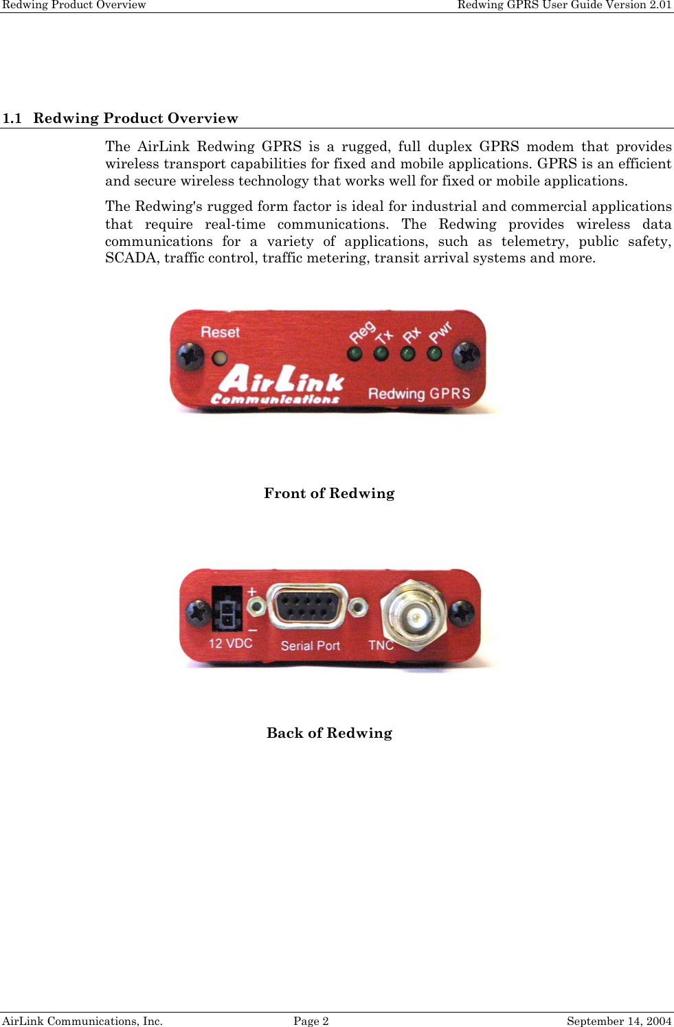 Redwing Product Overview    Redwing GPRS User Guide Version 2.01   1.1 Redwing Product Overview The AirLink Redwing GPRS is a rugged, full duplex GPRS modem that provides wireless transport capabilities for fixed and mobile applications. GPRS is an efficient and secure wireless technology that works well for fixed or mobile applications. The Redwing&apos;s rugged form factor is ideal for industrial and commercial applications that require real-time communications. The Redwing provides wireless data communications for a variety of applications, such as telemetry, public safety, SCADA, traffic control, traffic metering, transit arrival systems and more.   Front of Redwing  Back of Redwing   AirLink Communications, Inc.  Page 2  September 14, 2004 