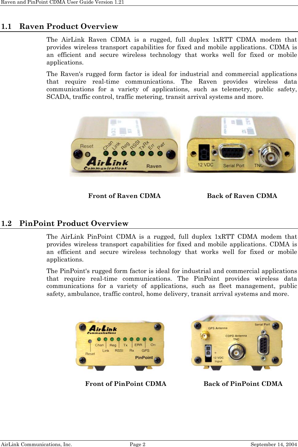 Raven and PinPoint CDMA User Guide Version 1.21 1.1 Raven Product Overview The AirLink Raven CDMA is a rugged, full duplex 1xRTT CDMA modem that provides wireless transport capabilities for fixed and mobile applications. CDMA is an efficient and secure wireless technology that works well for fixed or mobile applications. The Raven&apos;s rugged form factor is ideal for industrial and commercial applications that require real-time communications. The Raven provides wireless data communications for a variety of applications, such as telemetry, public safety, SCADA, traffic control, traffic metering, transit arrival systems and more.  AirLink Communications, Inc.  Page 2  September 14, 2004   Front of Raven CDMA Back of Raven CDMA  1.2 PinPoint Product Overview The AirLink PinPoint CDMA is a rugged, full duplex 1xRTT CDMA modem that provides wireless transport capabilities for fixed and mobile applications. CDMA is an efficient and secure wireless technology that works well for fixed or mobile applications. The PinPoint&apos;s rugged form factor is ideal for industrial and commercial applications that require real-time communications. The PinPoint provides wireless data communications for a variety of applications, such as fleet management, public safety, ambulance, traffic control, home delivery, transit arrival systems and more.    Front of PinPoint CDMA Back of PinPoint CDMA  