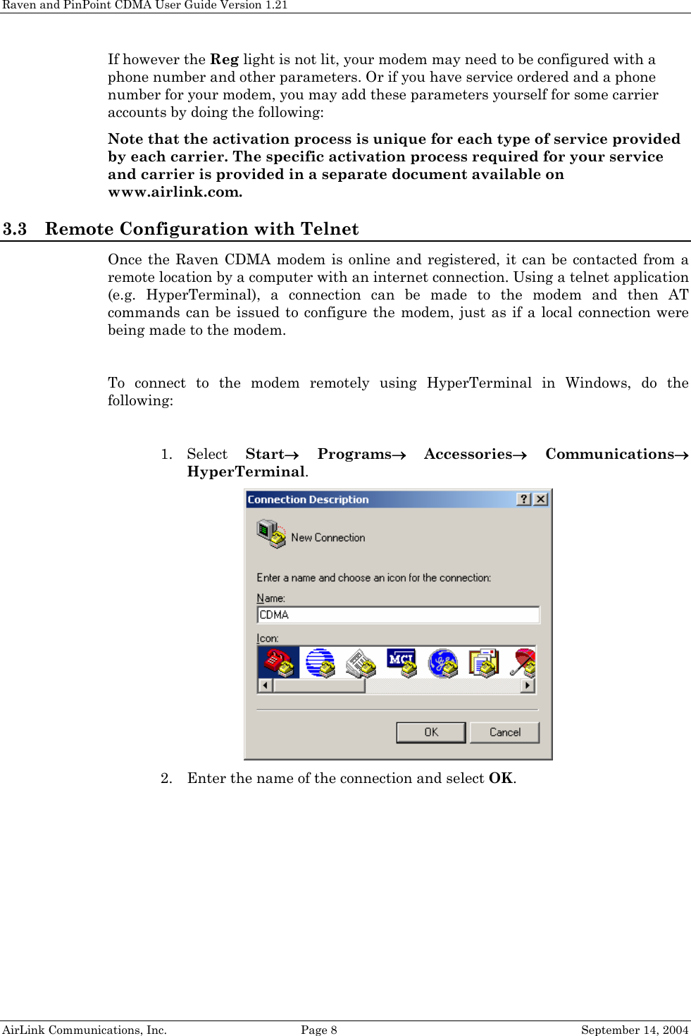 Raven and PinPoint CDMA User Guide Version 1.21 If however the Reg light is not lit, your modem may need to be configured with a phone number and other parameters. Or if you have service ordered and a phone number for your modem, you may add these parameters yourself for some carrier accounts by doing the following: Note that the activation process is unique for each type of service provided by each carrier. The specific activation process required for your service and carrier is provided in a separate document available on www.airlink.com. 3.3 Remote Configuration with Telnet Once the Raven CDMA modem is online and registered, it can be contacted from a remote location by a computer with an internet connection. Using a telnet application (e.g. HyperTerminal), a connection can be made to the modem and then AT commands can be issued to configure the modem, just as if a local connection were being made to the modem.  To connect to the modem remotely using HyperTerminal in Windows, do the following:  1. Select  Start→ Programs→ Accessories→ Communications→ HyperTerminal.  2. Enter the name of the connection and select OK. AirLink Communications, Inc.  Page 8  September 14, 2004 