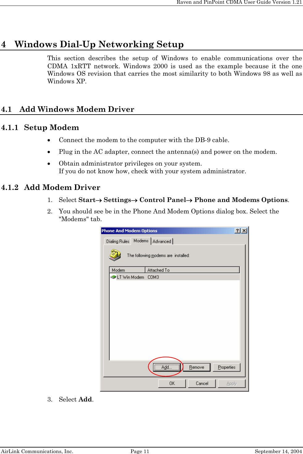     Raven and PinPoint CDMA User Guide Version 1.21  AirLink Communications, Inc.  Page 11  September 14, 2004 4 Windows Dial-Up Networking Setup This section describes the setup of Windows to enable communications over the CDMA 1xRTT network. Windows 2000 is used as the example because it the one Windows OS revision that carries the most similarity to both Windows 98 as well as Windows XP.  4.1 Add Windows Modem Driver 4.1.1 Setup Modem • Connect the modem to the computer with the DB-9 cable. • Plug in the AC adapter, connect the antenna(s) and power on the modem. • Obtain administrator privileges on your system.  If you do not know how, check with your system administrator. 4.1.2 Add Modem Driver 1. Select Start→ Settings→ Control Panel→ Phone and Modems Options. 2. You should see be in the Phone And Modem Options dialog box. Select the &quot;Modems&quot; tab.  3. Select Add. 