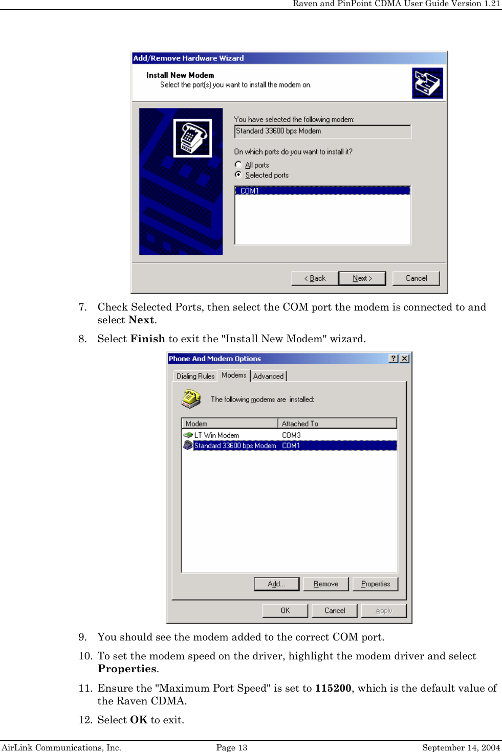     Raven and PinPoint CDMA User Guide Version 1.21  AirLink Communications, Inc.  Page 13  September 14, 2004  7. Check Selected Ports, then select the COM port the modem is connected to and select Next. 8. Select Finish to exit the &quot;Install New Modem&quot; wizard.  9. You should see the modem added to the correct COM port. 10. To set the modem speed on the driver, highlight the modem driver and select Properties. 11. Ensure the &quot;Maximum Port Speed&quot; is set to 115200, which is the default value of the Raven CDMA. 12. Select OK to exit. 