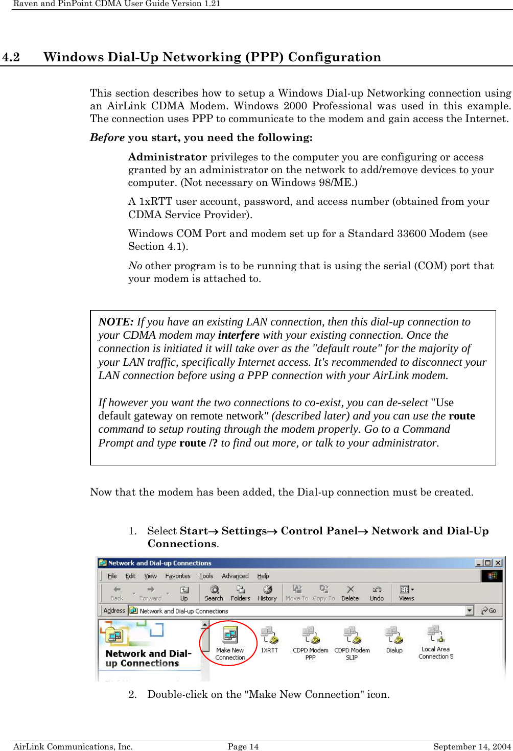 Raven and PinPoint CDMA User Guide Version 1.21 4.2 Windows Dial-Up Networking (PPP) Configuration  This section describes how to setup a Windows Dial-up Networking connection using an AirLink CDMA Modem. Windows 2000 Professional was used in this example. The connection uses PPP to communicate to the modem and gain access the Internet. Before you start, you need the following:  Administrator privileges to the computer you are configuring or access granted by an administrator on the network to add/remove devices to your computer. (Not necessary on Windows 98/ME.)  A 1xRTT user account, password, and access number (obtained from your CDMA Service Provider).  Windows COM Port and modem set up for a Standard 33600 Modem (see Section 4.1).  No other program is to be running that is using the serial (COM) port that your modem is attached to.    Now that the modem has been added, the Dial-up connection must be created.  NOTE: If you have an existing LAN connection, then this dial-up connection to your CDMA modem may interfere with your existing connection. Once the connection is initiated it will take over as the &quot;default route&quot; for the majority of your LAN traffic, specifically Internet access. It&apos;s recommended to disconnect your LAN connection before using a PPP connection with your AirLink modem.  If however you want the two connections to co-exist, you can de-select &quot;Use default gateway on remote network&quot; (described later) and you can use the route command to setup routing through the modem properly. Go to a Command Prompt and type route /? to find out more, or talk to your administrator. 1. Select Start→ Settings→ Control Panel→ Network and Dial-Up Connections.  2. Double-click on the &quot;Make New Connection&quot; icon. AirLink Communications, Inc.  Page 14  September 14, 2004 
