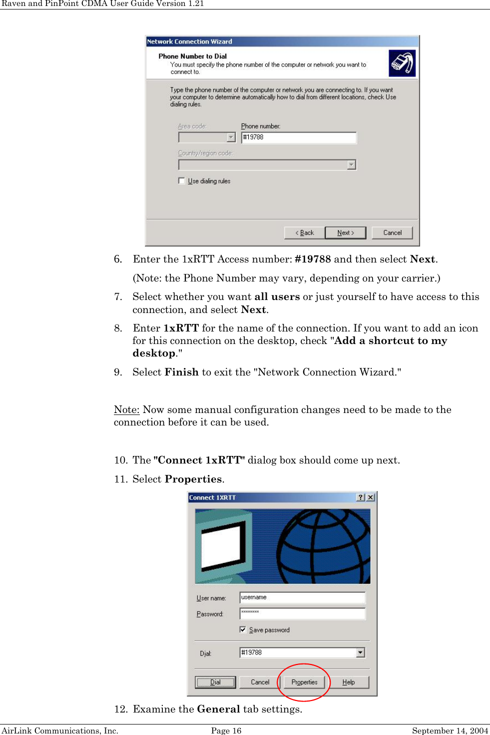 Raven and PinPoint CDMA User Guide Version 1.21  6. Enter the 1xRTT Access number: #19788 and then select Next. (Note: the Phone Number may vary, depending on your carrier.) 7. Select whether you want all users or just yourself to have access to this connection, and select Next. 8. Enter 1xRTT for the name of the connection. If you want to add an icon for this connection on the desktop, check &quot;Add a shortcut to my desktop.&quot; 9. Select Finish to exit the &quot;Network Connection Wizard.&quot;  Note: Now some manual configuration changes need to be made to the connection before it can be used.  10. The &quot;Connect 1xRTT&quot; dialog box should come up next. 11. Select Properties.  12. Examine the General tab settings. AirLink Communications, Inc.  Page 16  September 14, 2004 