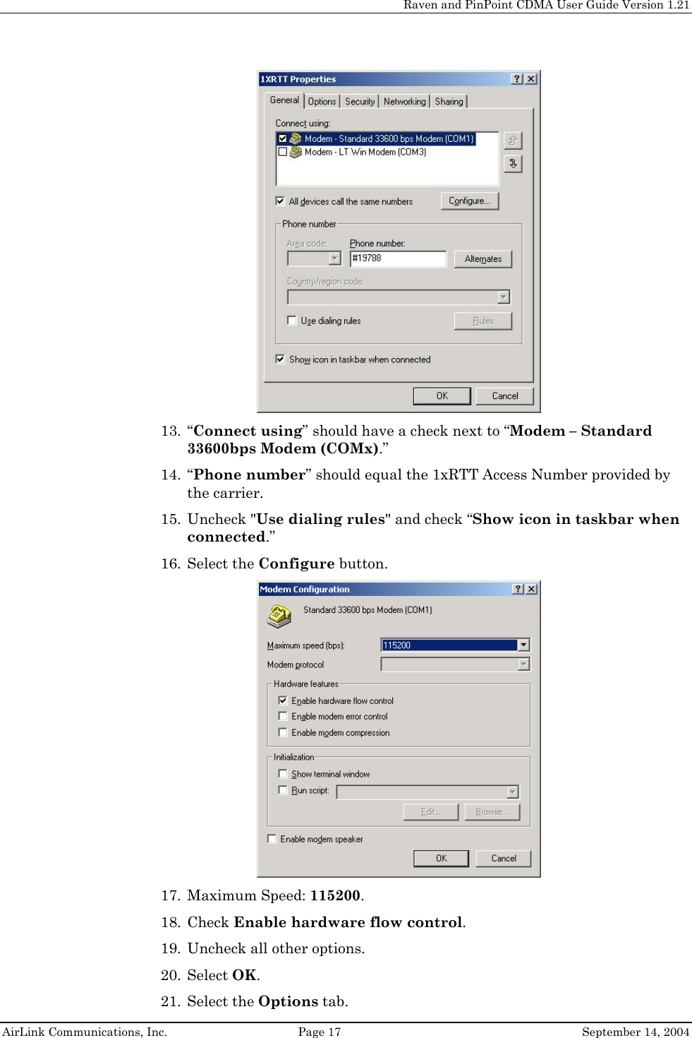     Raven and PinPoint CDMA User Guide Version 1.21  AirLink Communications, Inc.  Page 17  September 14, 2004  13. “Connect using” should have a check next to “Modem – Standard 33600bps Modem (COMx).” 14. “Phone number” should equal the 1xRTT Access Number provided by the carrier. 15. Uncheck &quot;Use dialing rules&quot; and check “Show icon in taskbar when connected.” 16. Select the Configure button.  17. Maximum Speed: 115200. 18. Check Enable hardware flow control. 19. Uncheck all other options. 20. Select OK. 21. Select the Options tab. 