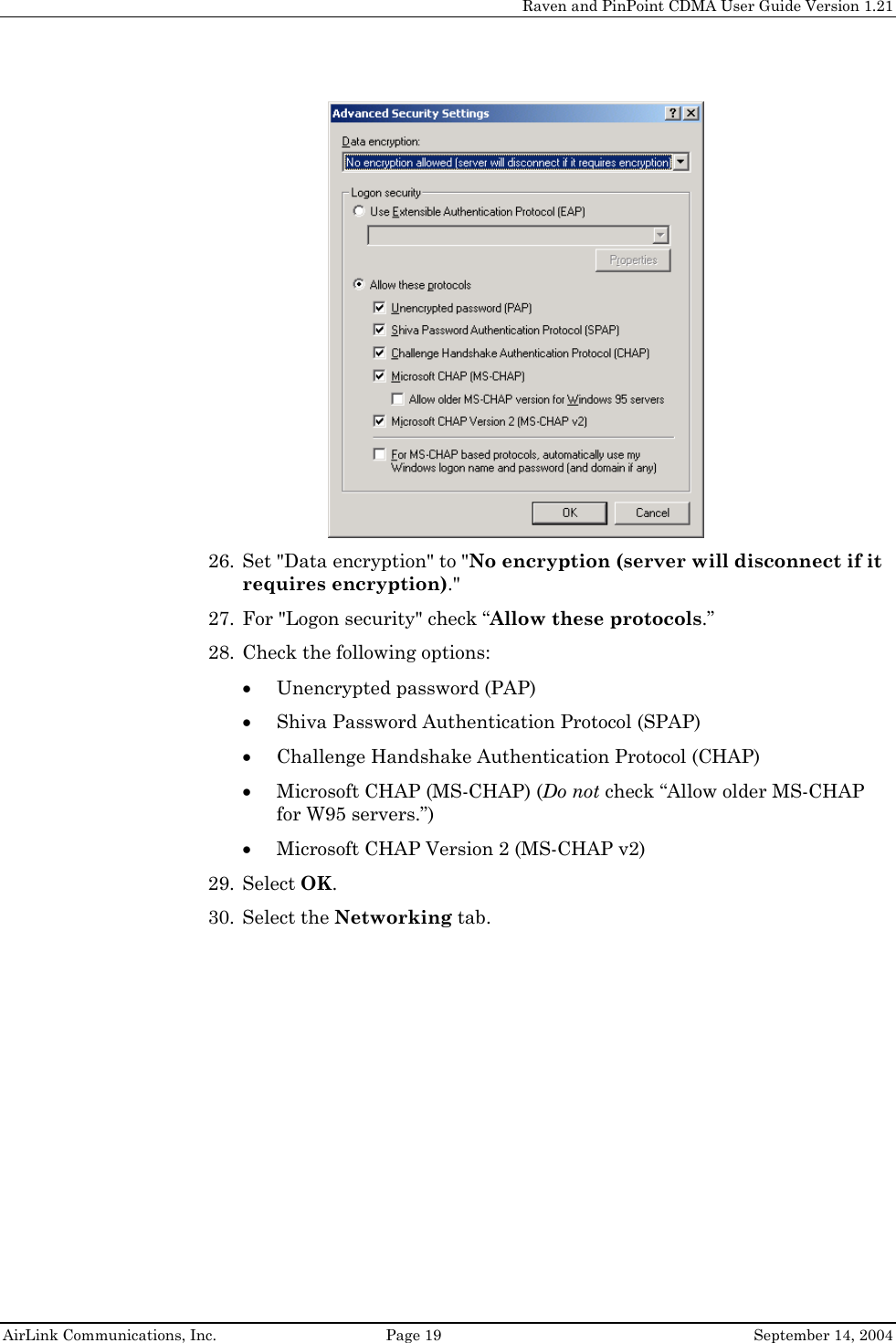     Raven and PinPoint CDMA User Guide Version 1.21  AirLink Communications, Inc.  Page 19  September 14, 2004  26. Set &quot;Data encryption&quot; to &quot;No encryption (server will disconnect if it requires encryption).&quot; 27. For &quot;Logon security&quot; check “Allow these protocols.” 28. Check the following options:  • Unencrypted password (PAP) • Shiva Password Authentication Protocol (SPAP) • Challenge Handshake Authentication Protocol (CHAP) • Microsoft CHAP (MS-CHAP) (Do not check “Allow older MS-CHAP for W95 servers.”) • Microsoft CHAP Version 2 (MS-CHAP v2) 29. Select OK. 30. Select the Networking tab. 